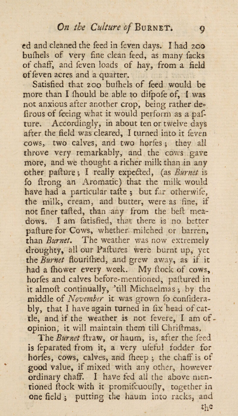 ed and cleaned the feed in feven days. I had 200 bufhels of very fine clean feed, as many facks of chaff, and feven loads of hay, from a field of feven acres and a quarter. Satisfied that 200 bufhels of feed would be more than I fhould be able to difpofe of, I was not anxious after another crop, being rather de- firous of feeing what it would perform as a pat ture. Accordingly, in about ten or twelve days after the field was cleared, I turned into it feven cows, two calves, and two horfes ; they all throve very remarkably, and the cows gave more, and we thought a richer milk than in any other pafture; I really expe&ed, (as Burnet is fo ftrcng an Aromatic) that the milk would have had a particular tafte ; but far otherwife, the milk, cream, and butter, were as fine, if not finer tailed, than any from the bed mea¬ dows. I am fatisfied, that there is no better pafture for Cows, whether milched or barren, than Burnet, The weather was now extremely droughty, all our Failures were burnt up, yet the Burnet flourifhed, and grew away, as if it had a fhower every week. My flock of cows, horfes and calves before-mentioned, paftured in it almoft continually, ’till Michaelmas ^ by the middle of November it was grown fo confidera- bly, that I have again turned in fix head of cat¬ tle, and if the weather is not fevere, I am of- opinion, it will maintain them till Chriftmas, The Burnet ftraw, or haum, is, after the feed is feparated from it, a very ufefui fodder for horfes, cows, calves, and fheep ; the chaff is of good value, if mixed with any other, however ordinary chaff. I have fed all the above men¬ tioned flock with it promilcuoufly, together in one field , putting the haum into racks, and ; the