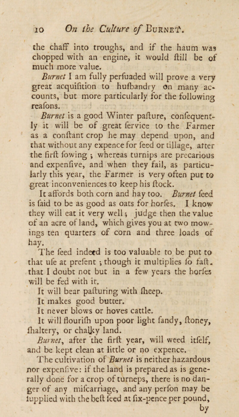 the chaff into troughs, and if the haum was chopped with an engine, it would ffciJl be of much more value. Burnet I am fully perfuaded will prove a very great acquifition to hufbandry on many ac¬ counts, but more particularly for the following reafons. Burnet is a good Winter padure, confequent- ly it will be of great fervice to the Farmer as a conftant crop he may depend upon, and that without any expence for feed or tillage, arter the firft fowing ; whereas turnips are precarious and expenfive, and when they fail, as particu¬ larly this year, the Farmer is very often put to great inconveniences to keep his flock. It affords both corn and hay too. Burnet feed is faid to be as good as oats for horfes. I know they will eat it very well •, judge then the value of an acre of land, which gives you at two mow¬ ings ten quarters of corn and three loads of hay. The feed indeed is too valuable to be put to that ufe at prefent •, though it multiplies fo fad. that I doubt not but in a few years the horfes will be fed with it. It will bear paduring with fheep. It makes good butter. It never blows or hoves cattle. It will flourifh upon poor light Tandy, flonev, fhaltery, or chaljty land. Burnet, after the fird year, will weed itfelf, and be kept clean at little or no expence. The cultivation of Burnet is neither hazardous nor expenfve: if the land is prepared as is gene¬ rally done for a crop of turneps, there is no dan¬ ger of any mifcarriage, and any perfon may be iupplied with the bed feed at fix-pence per pound.