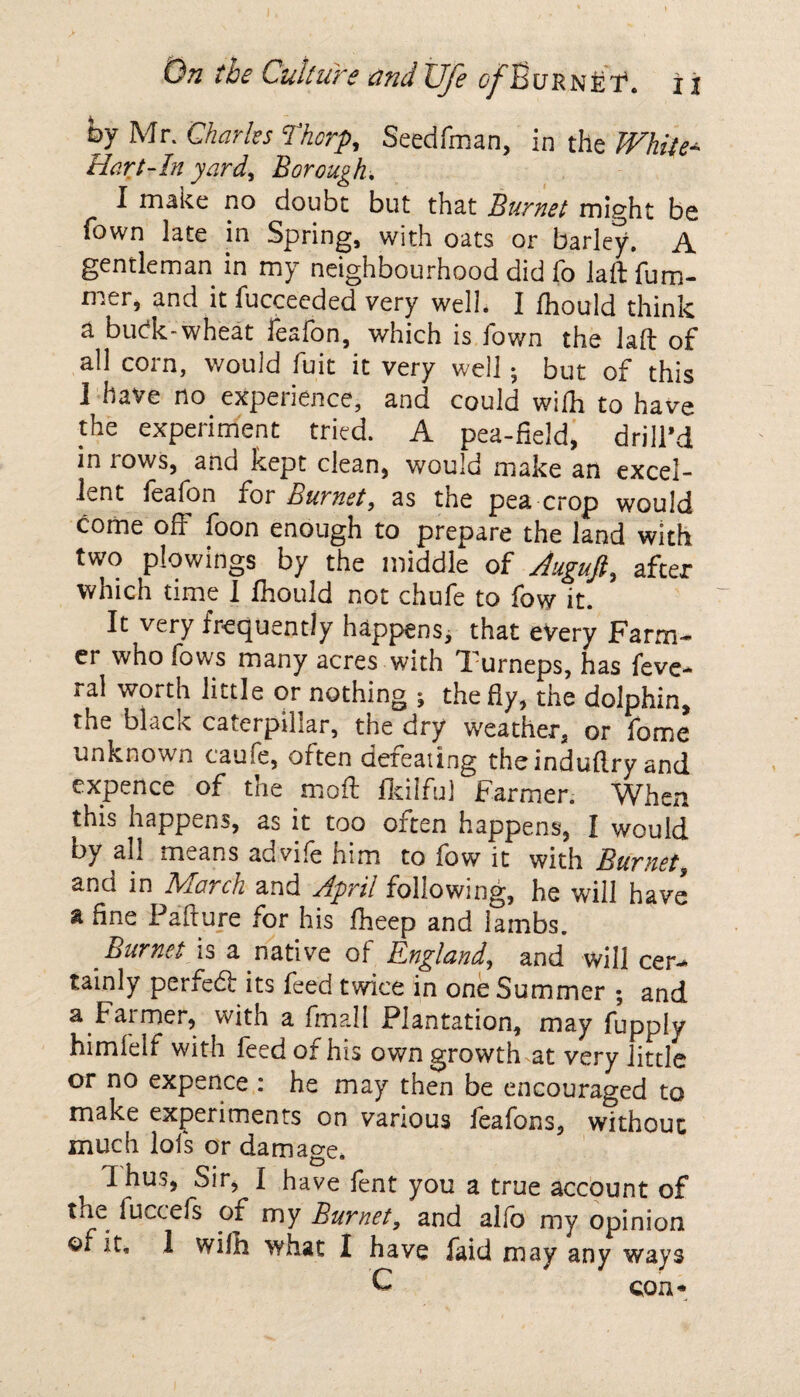 by Mr. Charles Thorp, Seedfman, in the While- Hart-In yard) Borough, I make no doubt but that Burnet might be Town late in Spring, with oats or barley. A gentleman in my neighbourhood did fo laftfum- mer, and it fucceeded very well. I fhould think a budc-wheat fesfon, which is fown the lad of all corn, would fuit it very well ; but of this 1 have no experience, and could wilh to have the experiment tried. A pea-field, drill’d in rows, and kept clean, would make an excel¬ lent feafon for Burnet, as the pea crop would come od foon enough to prepare the land with two plowings by the middle of Auguft, after which time 1 fhould not chufe to few it. It very frequently happens, that every Farm¬ er who fows many acres with Turneps, has feve- ral worth little or nothing ; the fly, the dolphin, the black caterpillar, the dry weather, or fome unknown caufe, often dereating theinduflry and cxpence of the mod fkilfu) Farmer. When this happens, as it too often happens, I would by ah means ad vile him to fow it with Burnet and in Trio7ch and April following, he will have a fine Padure for his fheep and lambs. Burnet is a mative of England, and will cer¬ tainly perfed: its feed twice in one Summer ; and a Farmer, with a fmall Plantation, may fupply himfelf with feed of his own growth at very little or no expence 1 he may then be encouraged to make experiments on various feafons, without much lofs or damage* dhus, Sir, I have fent you a true account of the fuccefs of my Burnet, and alfo my opinion of it, 1 wilh what I have faid may any ways
