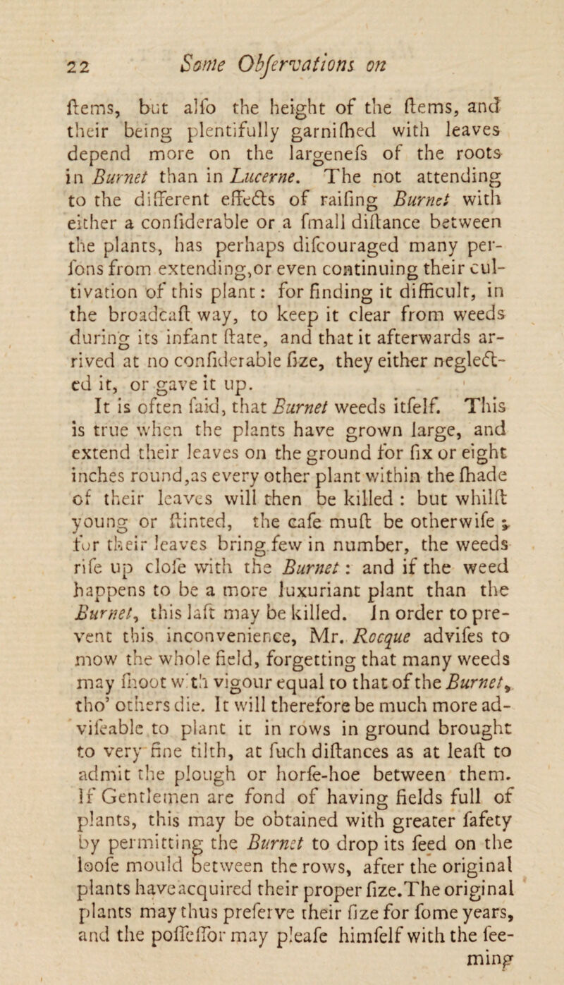 ftems, but alio the height of the ftems, and their being plentifully garnifhed with leaves depend more on the largenefs of the roots in Burnet than in Lucerne. The not attending to the different effeCts of raifing Burnet with either a confiderable or a fmall diftance between the plants, has perhaps difcouraged many per- fons from extending,or even continuing their cul¬ tivation of this plant: for finding it difficult, in the broadcaft way, to keep it clear from weeds during its infant (late, and that it afterwards ar¬ rived at no confiderable fize, they either neglect¬ ed it, or gave it up. It is often faid, that Burnet weeds itfelf. This is true when the plants have grown large, and extend their leaves on the ground for fix or eight inches round,as every other plant within the fhade of their leaves will then be killed : but whilft young or ftinted, the cafe muft be other wife v fur their leaves bring few in number, the weeds rife up dole with the Burnet: and if the weed happens to be a more luxuriant plant than the Burnet, this laft may be killed, in order to pre¬ vent this inconvenience, Mr. Rocque advifes to mow the whole field, forgetting that many weeds may fhoot with vigour equal to that of the Burnet , tho’ others die. It will therefore be much more ad- vileable to plant it in rows in ground brought to very fine tilth, at fuch diffances as at leaf!: to admit the plough or horfe-hoe between them. If Gentlemen are fond of having fields full of plants, this may be obtained with greater fafety by permitting the Burnet to drop its feed on the laofe mould between the rows, afeer the original plants haveacquired their proper fize.The original plants may thus preferve their fize for fome years, and the pofTefTor may pleafe himfelf with the Tee¬ ming
