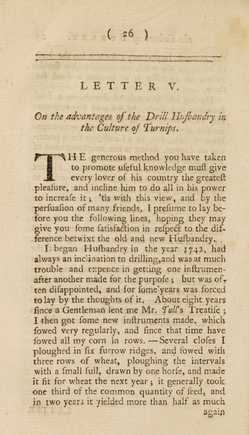 t ( 26 ) / LETTER V. On the advantages of the Drill Hufbandry in the Culture oj Turnips. TH E generous method you have taken to promote ufeful knowledge muft give every lover of his country the greateft pleafure, and incline him to do all in his power to increafe it j ’tis with this view, and by the perfuafion of many friends, I prefume to lay be¬ fore you the following lines, hoping they may give you fome fatisfadfion in refpect to the dif¬ ference betwixt the old and new Hufbandry. I began Hufbandry in the year 1742, had always an inclination to drilling,and was at much trouble and expence in getting one inftrumen- after another made for the purpofe *, but was of¬ ten difappointed, and for fome’years was forced to lay by the thoughts of it. About eight years fince a Gentleman lent me Mr. Tull's Treadle ; I then got fome new inftruments made, which fowed very regularly, and fince that time have lowed all my corn in rows. — Several clofes I ploughed in fix furrow ridges, and fowed with three rows of wheat, ploughing the intervals with a frnall full, drawn by one horfe, and made it fit for wheat the next year ; it generally took one third of the common quantity of feed, and in two years it yielded more than half as much again