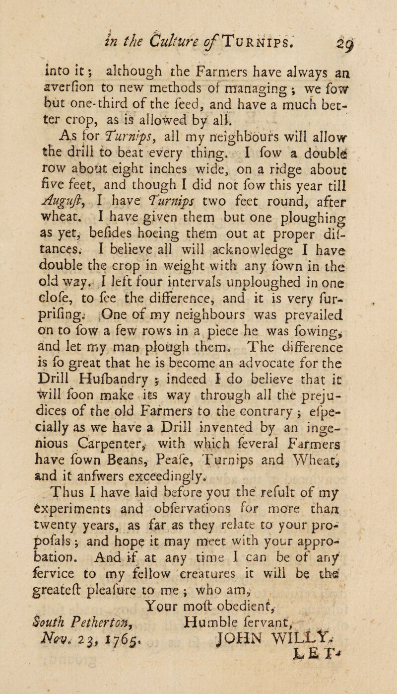 *, ,£•1 ' hi the Culture of Turnips. zg into it; although the Farmers have always an averfion to new methods of managing •, we fow but one*third of the feed, and have a much bet¬ ter crop, as is allowed by all. As for Turnips, all my neighbours will allow the drill to beat every thing. I fow a double row about eight inches wide, on a ridge about five feet, and though I did not fow this year till Augnft, I have Turnips two feet round, after wheat. I have given them but one ploughing as yet, befides hoeing them out at proper dif- tances. I believe all will acknowledge I have double the crop in weight with any fown in the old way. I left four intervals unploughed in one elofe, to fee the difference, and it is very fur- prifing. One of my neighbours was prevailed on to fow a few rows in a piece he was fowing* and let my man plough them. The difference is fo great that he is become an advocate for the Drill Hufbandry y indeed I do believe that it will foon make its way through all the preju¬ dices of the old Farmers to the contrary ; efpe- cially as we have a Drill invented by an inge¬ nious Carpenter, with which feveral Farmers have fown Beans, Peafe, Turnips and Wheat, and it anfwers exceedingly* Thus I have laid before you the refult of my experiments and obfervations for more than twenty years, as far as they relate to your pro- pofals ; and hope it may meet with your appro¬ bation. And if at any time I can be of any fervice to my fellow creatures it will be the greateft pleafure to me ; who am, Your moft obedient, South Pether ton. Humble fervant, Nov. 23, 1765, JOHN WILLY, JL E