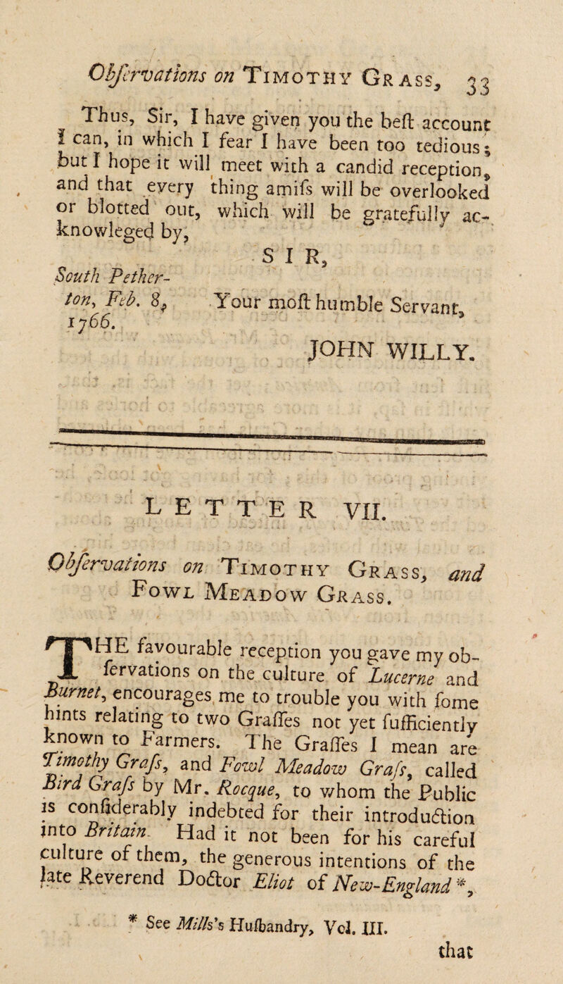 Thus, Sir, I have given you the belt account I can, in which I fear I have been too tedious but I hope it will meet with a candid reception 9 and that every thing amiis will be overlooked or blotted out, which will be gratefully ac~ knowleged by, S I R, South Pether- ton, Feb. 3, Y our moft humble Servant 1766. 9 JOHN WILLY. LETTER VII. Observations on Timothy Grass, and Fowl Meadow Grass. THE favourable reception you gave my ob¬ fervations on the culture of Lucerne and Burnet, encourages me to trouble you with fome lints relating to two GrafTes not yet fufEciently known to Farmers. The Grades I mean are Timothy Grafs, and Fowl Meadow Grafs, called Bird Grafs by Mr. Rocque, to whom the .Public is confklerably indebted for their introduction into Britain. Had it not been for his careful culture of them, the generous intentions of the late Reverend Dodor Eliot of New-.England * * See Milk's Huibandry, Vcl. III. that