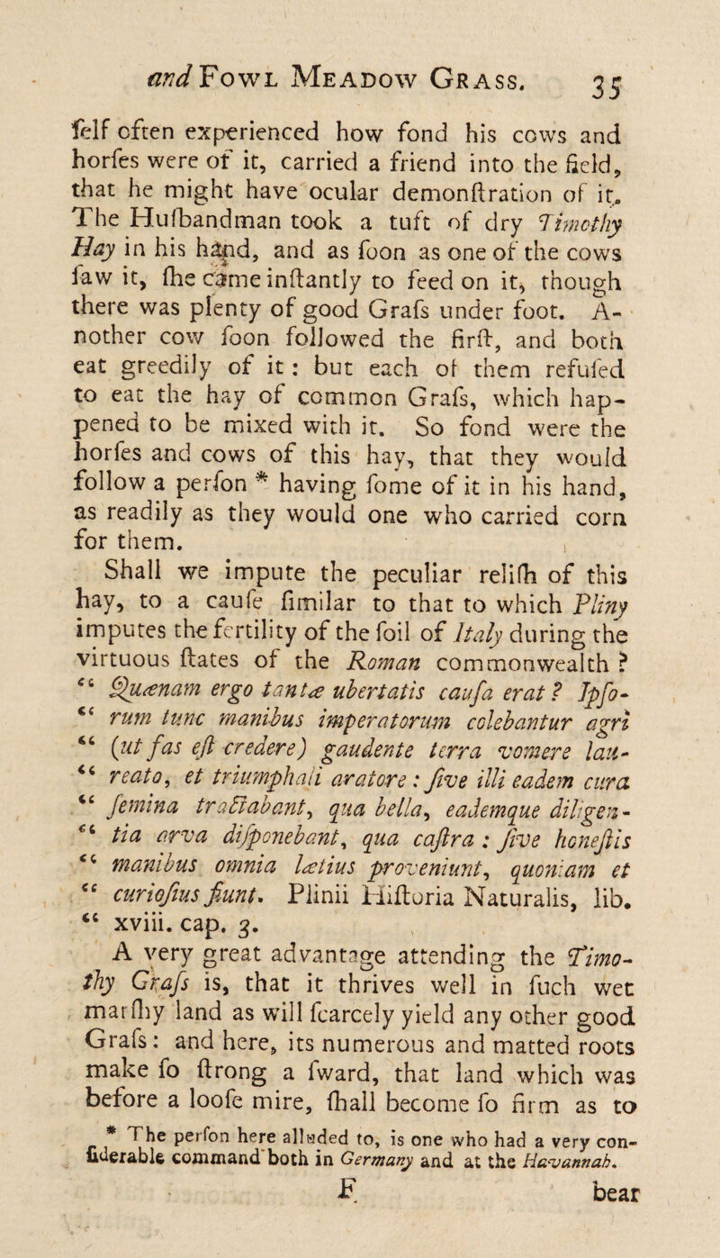 felf often experienced how fond his cows and horfes were of it, carried a friend into the field, that he might have ocular demonftration of it. The Hufbandman took a tuft of dry Timothy Hay in his hand, and as foon as one of the cows law it, die chmeinftantly to feed on it, though there was plenty of good Grafs under foot. A- nother cow foon followed the firlf, and both eat greedily of it: but each of them refufed to eat the hay of common Grafs, which hap¬ pened to be mixed with it. So fond were the horfes and cows of this hay, that they would follow a perfon * having fome of it in his hand, as readily as they would one who carried corn for them. , Shall we impute the peculiar relifh of this hay, to a caufe fimilar to that to which Pliny imputes the fertility of the foil of Italy during the virtuous dates of the Roman commonwealth ? “ Qu<enam ergo tanu uhertatis caufta erat ? Jpfo- €( rum tunc manihus imp erat orum col eh ant ur agri {jit fas eft credere) gaudente terra vomere latt- reato, et triumph ati aratore: five illi eadem cur cl tc femina tradlabant, qua hella, eademque dill gen - €i tin -arvu difponebant, qua caftra ; five honeftis cc manihus omnia latius proveniunt, quoniam et <e curiofus fiunt. Plinii Hifloria Naturalis, lib. “ xviii. cap. 3. A very great advantage attending the Timo¬ thy Grafts is, that it thrives well in fuch wet marfhy land as will fcarcely yield any other good Grafs: and here, its numerous and matted roots make fo ftrong a lward, that land which was before a loofe mire, fhall become fo firm as to * The perfon here alladed to, is one who had a very con- uderablfe command both in Germany and at the Ha^vannab. F bear