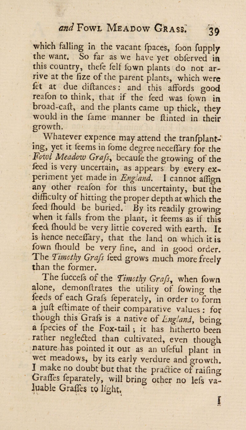 which falling in the vacant fpaces, foon fupply the want. So far as we have yet obferved in. this country, thefe felf lown plants do not ar¬ rive at the fize of the parent plants, which were fet at due diftances: and this affords good reafon to think, that if the feed was fown in broad-caff, and the plants came up thick, they would in the fame manner be ffinted in their growth. Whatever expence may attend the tranfplant- yet it feems in fome degree neceffary for the Fowl Meadow Grafs, becaufe the growing of the feed is very uncertain, as appears by every ex¬ periment yet made in England. I cannot affign any other reafon for this uncertainty, but the difficulty of hitting the proper depth at which the feed fhould be buried. By its readily growino- when it falls from the plant, it feems as if this feed fhould be very little covered with earth. It is hence neceffary, that the land on which it is fown fhould be very fine, and in good order. The Timothy Grafs feed grows much more freely than the former. 1 The fuccefs of the Timothy Grafs, when fown alone, demonftrates the utility of fowing the feeds of each Grafs feperately, in order tolbrni a juft eftimate of their comparative values : for though this Grafs is a native of long/and, being a fpecies of the Fox-tail; it has hitherto been rather negie&ed than cultivated, even though nature has pointed it out as an ufeful plant in wet meadows, by its early verdure and growth. I make no doubt but that the practice of raifing Graffes feparately, will bring other no lefs va¬ luable Graffes to light. 1