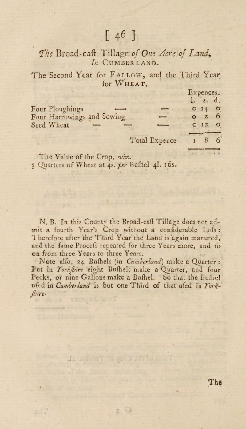 .[ 4« ] <The Broad-caft Tillage of One Acre of Land., In Cumberland. The Second Year for Fallow, and the Third Year for Wheat. F.x pences. 1. s. d. Four Ploughings —• — c 14 0 Four Harrowings and Sowing — 026 Seed Wheat — — —— 0 12 O Total Expence i 8 6 The Value of the Crop, viz, 3 Quarters of Wheat at 4s. per Bufhel 4I. 16s. ... . • 4 i N. B. In this County the Broad-cad Tillage does not ad¬ mit a fourth Year’s Crop without a confiderable Lois : 'J herefore after the Third Year the Land is again manured, and the fame Procefs repeated for three Years more, and fo on from three Years to three Years. Note alfo, 24 Bufhels (in Cumberland') make a Quarter : Put in Yorkjhire eight Bufhels make a Quarter, and four Pecks, or nine Gallons make a Bufhel. So that the Bufhel tiled in Cu?nberland is but one Third of that ufed in York- Jhirc* / 1 V The 1 .1:
