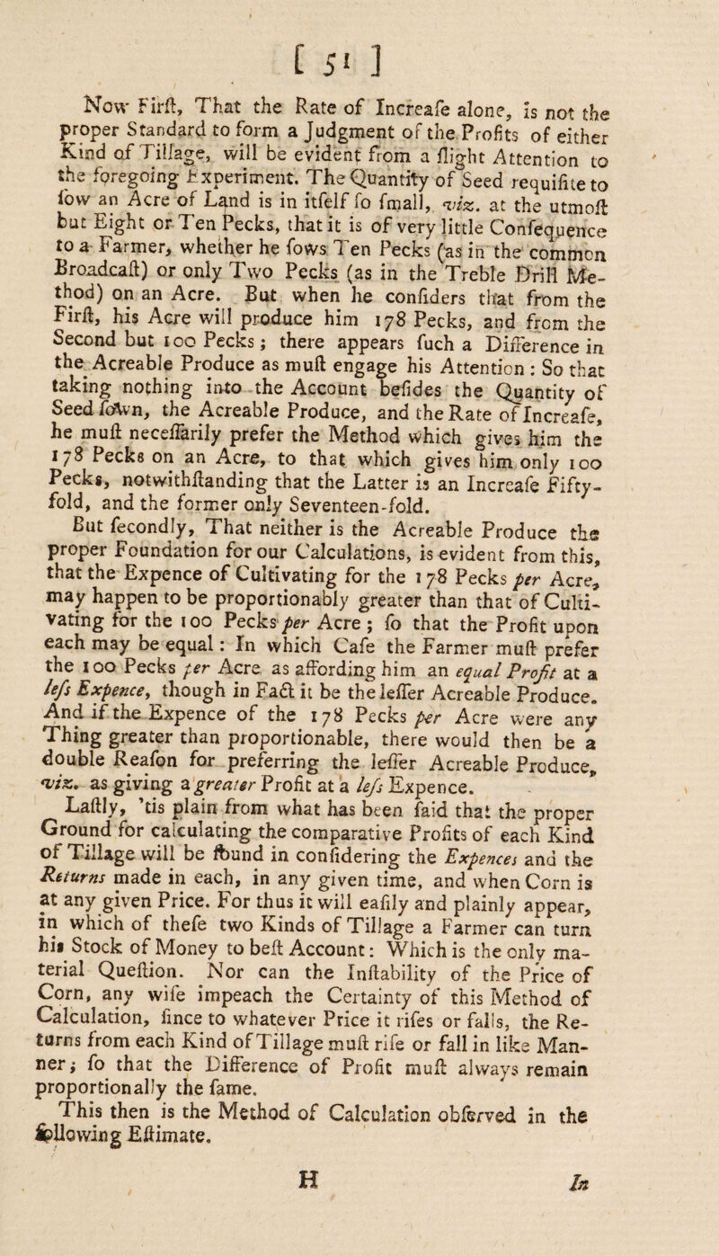 Now Firft, That the Rate of Increafe alone. Is not the proper Standard to form a Judgment of the Profits of either Kind of Tillage, will be evident from a flight Attention to the foregoing Experiment. The Quantity of Seed requifiteto low an Acre of Land is in itfelf fo {mail, viz. at the utmoft but Eight or Ten Pecks, that it is of very little Confequence to a Farmer, whether he fows Ten Pecks (as in the common Broadcaft) or only Two Pecks (as in the Treble Brill Me¬ thod) on an Acre. But when he conflders that from the Firft, his Acre will produce him 178 Pecks, and from the Second but too Pecks; there appears fuch a Difference in the Acreable Produce as muft engage his Attention : So that taking nothing into the Account briides the Quantity of Seedfcftvn, the Acreable Produce, and the Rate of Increafe, he mull neceflarily prefer the Method which gives him the 178 Pecks on an Acre, to that which gives him only 100 Pecks, notwithftanding that the Latter is an Increafe Fifty¬ fold, and the former only Seventeen-fold. But fecondly. That neither is the Acreable Produce the proper Foundation for our Calculations, is evident from this, that the Expence of Cultivating for the 1 78 Pecks per Acre, may happen to be proportionably greater than that of Culti¬ vating for the 100 Pecks per Acre ; fo that the Profit upon each may be equal: In which Cafe the Farmer muft prefer the 100 Pecks per Acre as affording him an equal Profit at a left Expence, though in Fad it be thelefter Acreable Produce. And if the Expence of the 178 Pecks per Acre were any Thing greater than proportionable, there would then be a double Reafon for preferring the Idler Acreable Produce, viz. as giving a greater Profit at a lefis Expence. Laftly, ’tis plain from what has been faid that the proper Ground for calculating the comparative Profits of each Kind of TiJage will be found in confidenng the Expences and the Returns made in each, in any given time, and when Corn is at any given Price. For thus it will eafily and plainly appear, in which of thefe two Kinds of Tillage a Farmer can turn hii Stock of Money to belt Account: Which is the only ma¬ terial Queftion. Nor can the Inftability of the Price of Corn, any wife impeach the Certainty of this Method of Calculation, fince to whatever Price it rifes or falls, the Re¬ turns from each Kind of Tillage muft rife or fall in like Man¬ ner; fo that the Difference of Profit muft always remain proportionally the fame. This then is the Method of Calculation obferved in the Allowing Eftimate. H In