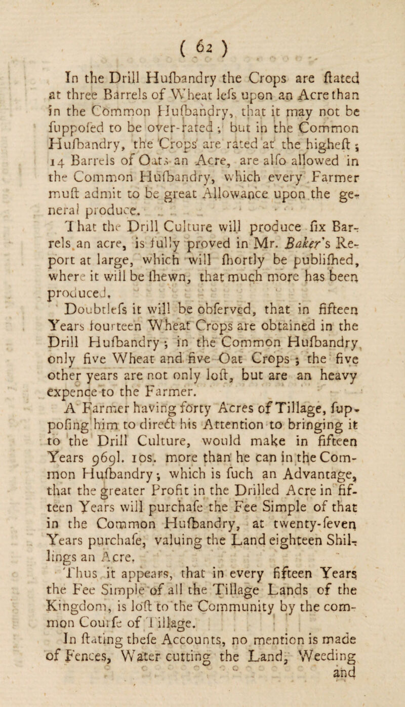 (P2) In the Drill Hufbandry the Crops are ftated at three Barrels of Wheat lefs upon an Acre than in the Common Hufbandry, that it may not be fuppofed to be over-rated; but in the Common Hufbandry, the Crops' are rated at the higheft \ 14 Barrels of Oats* an Acre, are alfo allowed in the Common Hufbandry, which every Farmer mu ft admit to be great Allowance upon the ge¬ neral produce. .. * • * * 1 hat the Drill Culture will produce fix Barr rels an acre, is fully proved in Mr. Baker's Re¬ port at large, which will fhortly be publifhed, where it will be lhewn, that much more has been produced, Doubtlefs it will be obferved, that in fifteen Years fourteen Wheat Crops are obtained in the Drill Hufbandry; in the Common Hufbandry only five Wheat and five Oat Crops ; the five other years are not only loft, but are an heavy expence to the Farmer. A Farmer having forty Acres of Tillage, fup- pofing him to diredt his Attention to bringing it to the Drill Culture, would make in fifteen Years 969I. 10s. more than’he can in the Com¬ mon Hufbandry; which is fuch an Advantage, that the greater Profit in the Drilled Acre in fif¬ teen Years will purchafe the Fee Simple of that in the Common Hufbandry, at twenty-feven Years purchafe, valuing the Land eighteen Shil¬ lings an Acre. Thus, it appears, that in every fifteen Year? the Fee Simple of all the Tillage Lands of the Kingdom, is loft to the Community by the com¬ mon Courfe of Tillage. In ftating thefe Accounts, no mention is made offences, Water cutting the Land, Weeding c; and . . * \