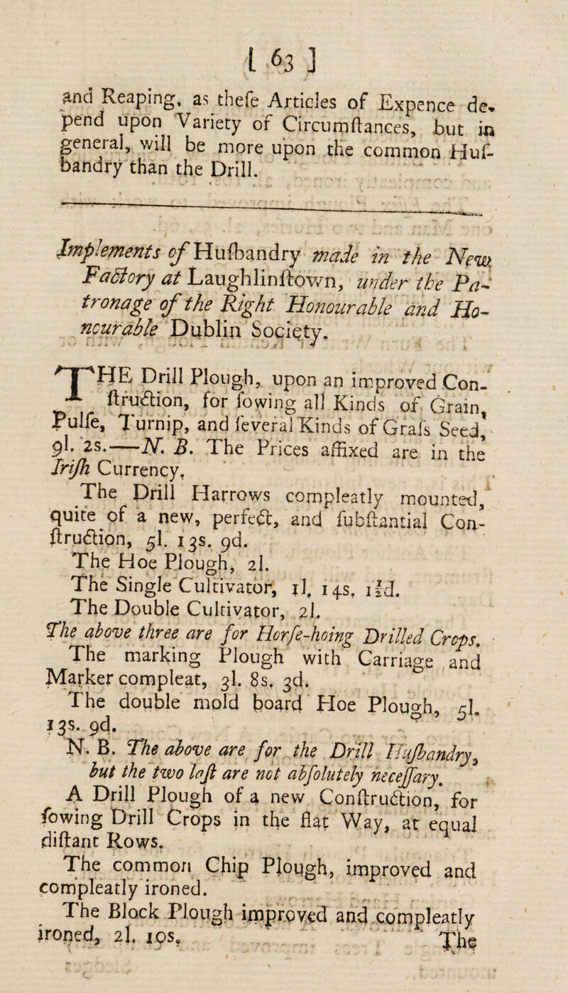 Md Reaping, as. theft Articles of Expence de. pend upon Variety of Circumftances, but in general, will be more upon the common Huf- bandry than the Drill. - - • .. ... * Implements e/'Hufbandry made in the New. Factory at Laughlinftown, under the Pa¬ tronage of the Right Honourable and Ho¬ nourable Dublin Society. 1 - - •» : • — e . d.J Jt i t 4 \ I, npHE Drill Plough, upon an improved Con- A ftrudlion, for fowing all Kinds of Gram, Pulfe, Turnip, and feveral Kinds of Grafs Seed g\. 2s.-K B. The Prices affixed are in the Irijh Currency. The Drill Harrows compleatly mounted, quite of a new, perfeft, and fubffimtial Con- urudhon, f[. 13s. 9a. The Hoe Plough, 2I. The Single Cultivator, j]f 14s, ifd. The Double Cultivator, 2I. <The above three are for Horfe-hoing Drilled Crops. The marking Plough with Carriage and Marker compleat, 3I. 8s. 3d. The double mold board Hoe Plough, r\. 13s. 9d. . p N. B. The above are for the Drill Eufbandry, but the two loft are not abfolutely neceffary. A Drill Plough of a new Conftru&ion, for fowing Drill Crops in the flat Way, at equal diftant Rows. The common Chip Plough, improved and compleatly ironed. The Block Plough improved and compleatly ironed, 2I. iosu ' 'fjki