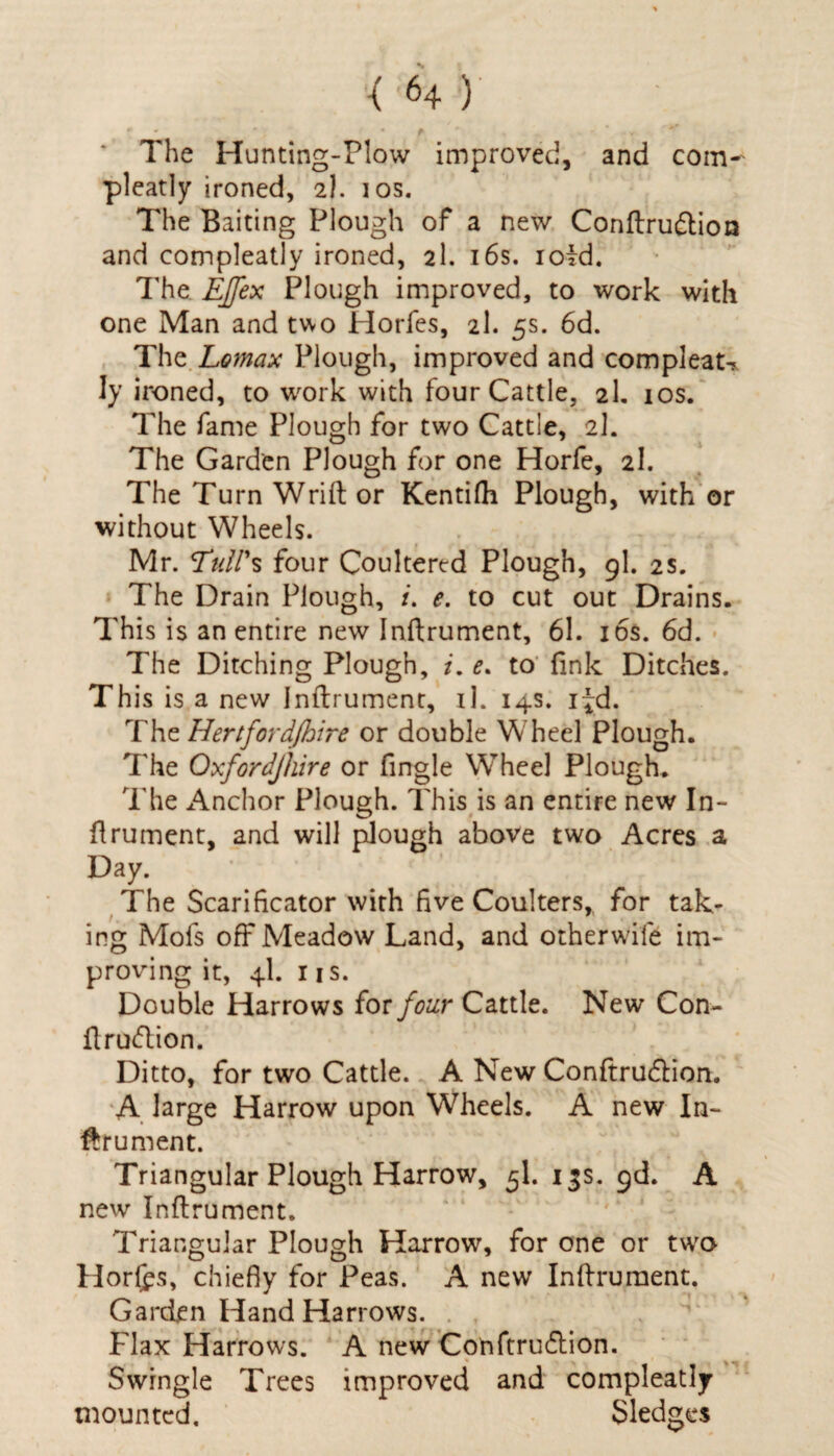 The Hunting-Plow improved, and com¬ pleatly ironed, 2). 10s. The Baiting Plough of a new Conftru&ioa and compleatly ironed, 2I. 16s. ioid. The EJfex Plough improved, to work with one Man and two Horfes, 2I. 5s. 6d. The Lomax Plough, improved and compleau Iy ironed, to work with four Cattle, 2I. 10s. The fame Plough for two Cattle, 2I. The Garden Plough for one Horfe, 2I. The Turn Wrift or Kentifh Plough, with or without Wheels. Mr. Tull's four Coultered Plough, 9I. 2s. The Drain Plough, /. e. to cut out Drains. This is an entire new Inftrument, 61. 16s. 6d. The Ditching Plough, i. e. to fink Ditches. This is a new Inftrument, il. 14s. i^d. The Hertfordjhire or double Wheel Plough. The Oxfordjhire or Angle Wheel Plough. The Anchor Plough. This is an entire new In¬ ftrument, and will plough above two Acres a Day. The Scarificator with five Coulters,, for tak¬ ing Mofs off Meadow Land, and other wile im¬ proving it, 4I. 1 is. Double Harrows {or four Cattle. New Con- ftrudlion. Ditto, for two Cattle. A New Conftrucftion. A large Harrow upon Wheels. A new In¬ ftrument. Triangular Plough Harrow, 5I. 13s. gd. A new Inftrument. Triangular Plough Harrow, for one or two Horfcs, chiefly for Peas. A new Inftrument. Garden Hand Harrows. Flax Harrows. A new Confirudlion. Swingle Trees improved and compleatly mounted. Sledges