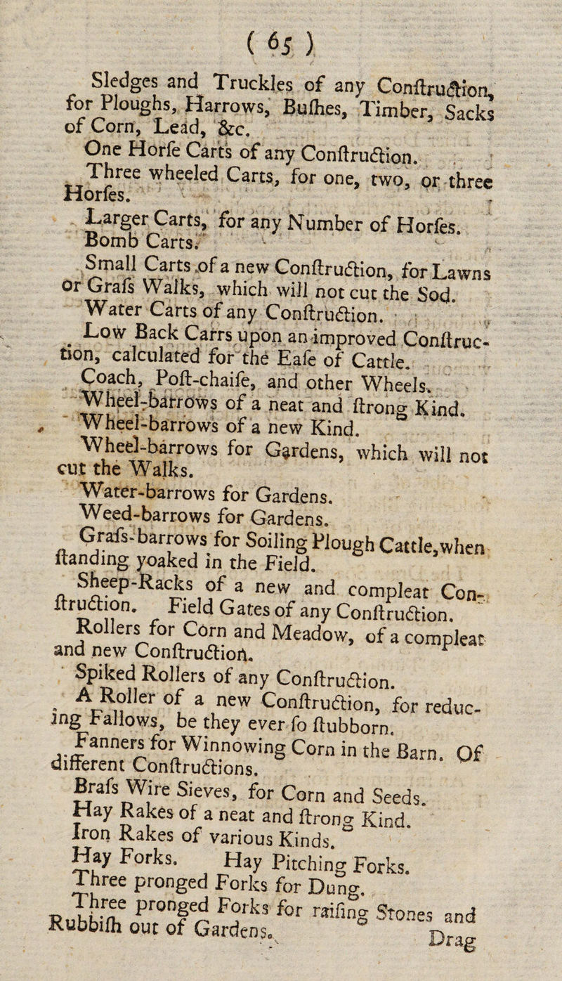 Sledges and Truckles of any ConftrudHon, for Roughs, Harrows, Bulhes, Timber, Sacks of Corn, Lead, &c. One Horfe Carts of any Conftrudtion. Three wheeled Carts, for one, two, or three Horfes. Larger Carts, for any Number of Horfes Bomb Carts. Small Carts of a new Confiruffcion, for Lawns or Grafs Walks, which will not cut the Sod. Water Carts of any Conftrudion. . ■^ow’ Back Carrs upon an improved Conftruc- tion, calculated for the Eafe of Cattle. Coach, Poft-chaife, and other Wheels. WheeLbarrows of a neat and ftrono- Kind Wheel-barrows of a new Kind. * Wheel-barrows for Gardens, which will not cut the Walks. Water-barrows for Gardens. Weed-barrows for Gardens. Grafs-barrows for Soiling Plough Cattle,when Handing yoaked in the Field. Sheep-Racks of a new and compleat Con- ftrudhon. Field Gates of any Conftrudtion. Rollers for Corn and Meadow, of a compleat and new Conftrudhort. r Spiked Rollers of any Conftru&ion. • A,R,?'le'- °( a new Conftruftion, for reduc¬ es Fallows, be they ever fo flubborn. Fanners for Winnowing Corn in the Barn. Of different Conftrudtions. Brafs Wire Sieves, for Corn and Seeds. Hay Rakes of a neat and ftrong Kind. Iron Rakes of various Kinds. Hay Forks. Flay Pitching Forks. Three pronged Forks for Dung. RuSf Pr°nf^ rTk3 for raifinS Stones and Kubbifh out of Garden$0 Drag