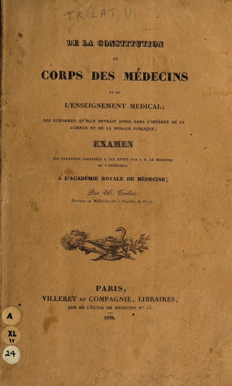 ms iji Mmmsi CORPS DES MÉDECINS ET DE L’ENSEIGNEMENT MÉDICAL; DES RÉFORMES QU’ELLE DEVRAIT SUBIR DANS L’INTÉRÊT DE LA SCIENCE ET DE LA MORALE PUBLIQUE ; DES QUESTIONS ADRESSÉES A CET EFFET PAR S. E, LE MINISTRE DE L’INTÉRIEUR * '-'f - - -{*: «•/ •*. . ■ •* ■ .* -4- .... A PAGADÉM1Ë ROYALE DE MEDECIVE ; Docteur en Médecine de la Faculté de Paris, PARIS, VILLERET et COMPAGNIE, LIBRAIRES, rue de l’école de médecine n° i3„