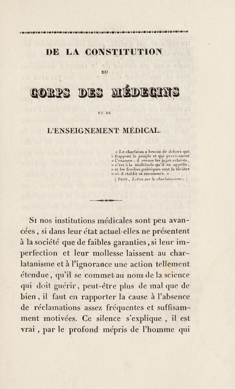 DE LA CONSTITUTION * J - \ i j -• \ . • * • * 1 DU 4 ET DE L’ENSEIGNEMENT MÉDICAL. « Le charlatan a besoin de dehors qui » frappent Je peuple et qui préviennent » l’examen : il récuse les juges éclairés, » c’esl à la multitude qu’il en appelle, » et les feuilles publiques sont le théâtre n où il établit sa renommée. » ( Biot , Lettre sur le charlatanisme. ) Si nos institutions medicales sont peu avan¬ cées , si dans leur état actuel elles ne présentent à la société que de faibles garanties, si leur im¬ perfection et leur mollesse laissent au char¬ latanisme et à l’ignorance une action tellement étendue, qu’il se commet au nom de la science qui doit guérir, peut-être plus de mal que de bien , il faut en rapporter la cause à l’absence de réclamations assez fréquentes et suffisam¬ ment motivées. Ce silence s’explique , il est vrai , par le profond mépris de l’homme qui