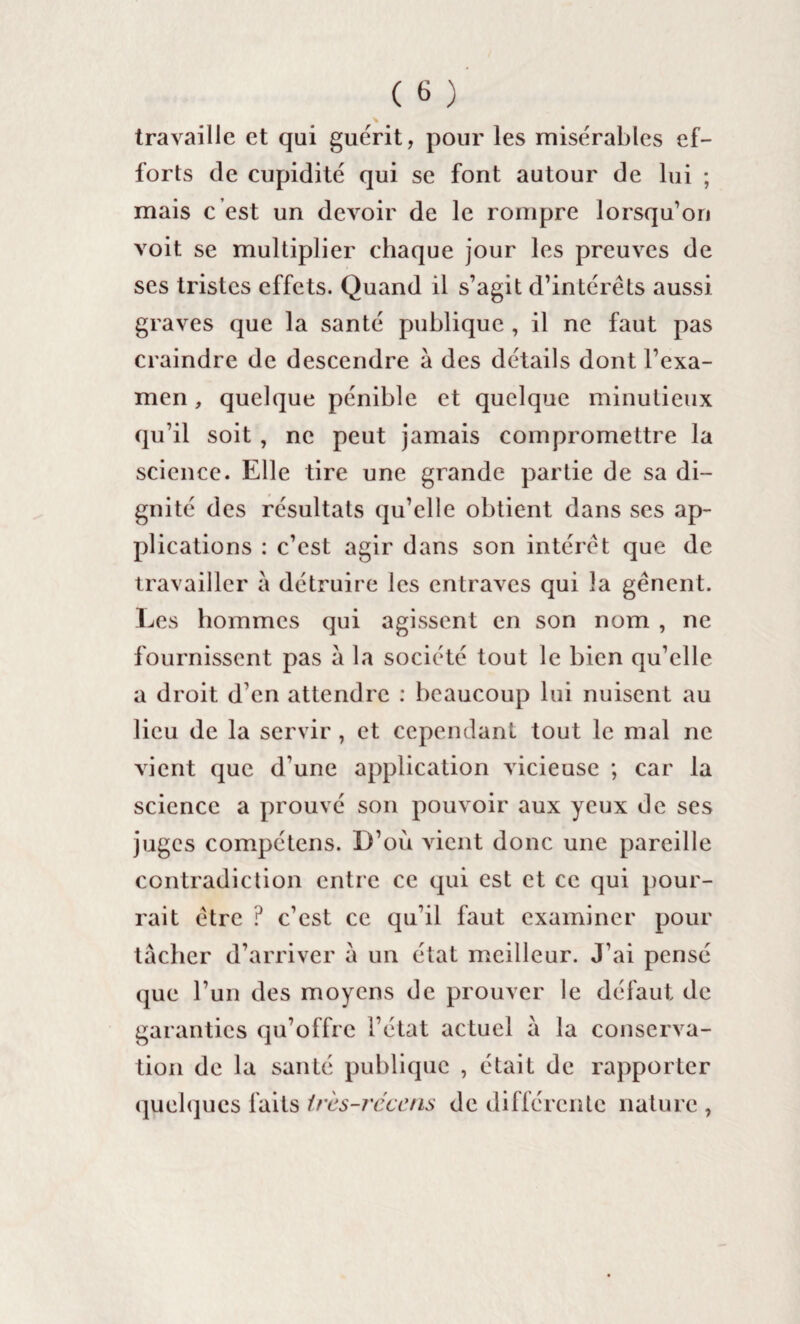 travaille et qui guérit, pour les misérables ef¬ forts de cupidité qui se font autour de lui ; mais c est un devoir de le rompre lorsqu’on voit se multiplier chaque jour les preuves de ses tristes effets. Quand il s’agit d’intérêts aussi graves que la santé publique , il ne faut pas craindre de descendre à des détails dont l’exa¬ men , quelque pénible et quelque minutieux qu’il soit , ne peut jamais compromettre la science. Elle tire une grande partie de sa di¬ gnité des résultats qu’elle obtient dans ses ap¬ plications : c’est agir dans son intérêt que de travailler à détruire les entraves qui la gênent. Les hommes qui agissent en son nom , ne fournissent pas â la société tout le bien qu’elle a droit d’en attendre : beaucoup lui nuisent au lieu de la servir, et cependant tout le mal ne vient que d'une application vicieuse ; car la science a prouvé son pouvoir aux yeux de ses juges compétens. D’oii vient donc une pareille contradiction entre ce qui est et ce qui pour¬ rait être ? c’est ce qu’il faut examiner pour tâcher d’arriver â un état meilleur. J’ai pensé que l’un des moyens de prouver le défaut de garanties qu’offre l’état actuel â la conserva¬ tion de la santé publique , était de rapporter quelques faits très-rcccns de différente nature ,