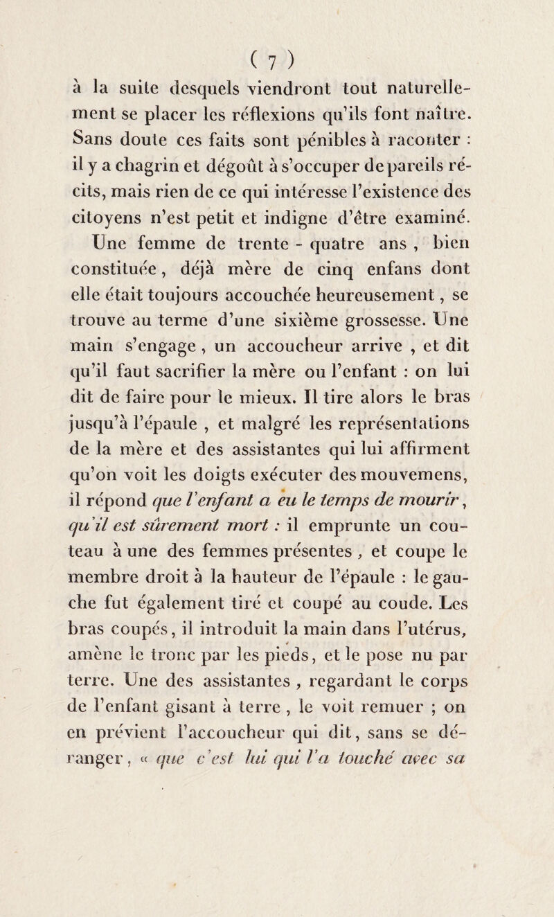 à la suite desquels viendront tout naturelle¬ ment se placer les réflexions qu’ils font naître. Sans doute ces faits sont pénibles à raconter : il y a chagrin et dégoût à s’occuper de pareils ré¬ cits, mais rien de ce qui intéresse l’existence des citoyens n’est petit et indigne d’être examiné. Une femme de trente - quatre ans , bien constituée, déjà mère de cinq enfans dont elle était toujours accouchée heureusement, se trouve au terme d’une sixième grossesse. Une main s’engage , un accoucheur arrive , et dit qu’il faut sacrifier la mère ou l’enfant : on lui dit de faire pour le mieux. ïl tire alors le bras jusqu’à l’épaule , et malgré les représentations de la mère et des assistantes qui lui affirment qu’on voit les doigts exécuter des mouvemens, il répond que l'enfant a eu le temps de mourir, quil est sûrement mort : il emprunte un cou¬ teau à une des femmes présentes , et coupe le membre droit à la hauteur de l’épaule : le gau¬ che fut également tiré et coupé au coude. Les bras coupés, il introduit la main dans l’utérus, amène le tronc par les pieds, et le pose nu par terre. Une des assistantes , regardant le corps de l’enfant gisant à terre , le voit remuer ; on en prévient l’accoucheur qui dit, sans se dé¬ ranger, « que c ’est lui qui l a touché avec sa