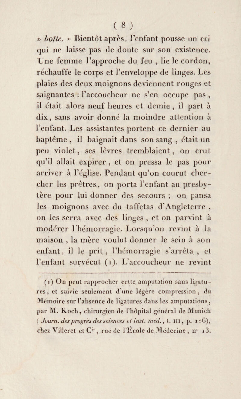 » boite. » Bientôt après, l’enfant pousse un cri qui ne laisse pas de doute sur son existence. Une femme l’approche du feu , lie le cordon, réchauffe le corps et l’enveloppe de linges. Les plaies des deux moignons deviennent rouges et saignantes : l’accoucheur ne s’en occupe pas , il était alors neuf heures et demie , il part à dix, sans avoir donné la moindre attention à l’enfant. Les assistantes portent ce dernier au baptême , il baignait dans son sang , était un peu violet, ses lèvres tremblaient, on crut qu’il allait expirer , et on pressa le pas pour arriver a l’église. Pendant qu’on courut cher¬ cher les prêtres, on porta l’enfant au presby¬ tère pour lui donner des secours ; on pansa les moignons avec du taffetas d’Angleterre , on les serra avec des linges , et on parvint à modérer 1 hémorragie. Lorsqu’on revint à la maison , la mère voulut donner le sein à son enfant, il le prit, l'hémorragie s’arrêta , et l’enfant survécut (i). L’accoucheur ne revint (i) On peut rapprocher cette amputation sans ligatu¬ res, et suivie seulement d’une légère compression, du Mémoire sur l’absence de ligatures dans les amputations, par M. Koch, chirurgien de l hôpital général de Munich ( Juurn. des progrès des sciences et insi. méd., t. III, p. i -(>), chez Villeret et C‘p, rue de l’Kcole de Médecine , n° i3.