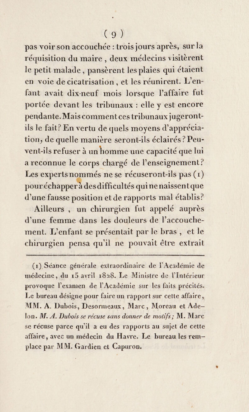 pas voir son accouchée : trois jours après, sur la réquisition du maire , deux médecins visitèrent le petit malade , pansèrent les plaies qui étaient en voie de cicatrisation , et les réunirent. L’en¬ fant avait dix-neuf mois lorsque l’affaire fut portée devant les tribunaux : elle y est encore pendante. Mais comment ces tribunaux jugeront- ils le fait? En vertu de quels moyens d’apprécia¬ tion; de quelle manière seront-ils éclairés ? Peu¬ vent-ils refuser à un homme une capacité que lui a reconnue le corps chargé de l’enseignement? Les experts nommés ne se récuseront-ils pas (i) pour échapper à des difficultés qui ne naissent que d’une fausse position et de rapports mal établis? Ailleurs , un chirurgien fut appelé auprès d’une femme dans les douleurs de l’accouche¬ ment. L’enfant se présentait par le bras , et le chirurgien pensa qu’il ne pouvait être extrait (i) Séance générale extraordinaire de l’Académie de médecine, du i5 avril 1828. Le Ministre de l’Intérieur provoque l’examen de l’Académie sur les faits précités. Le bureau désigne pour faire un rapport sur cette affaire, MM. A. Dubois, Desormeaux, Marc, Moreau et Ade- lon. M. A. Dubois se récuse sans donner de motifs ; M. Marc se récuse parce qu’il a eu des rapports au sujet de cette affaire, avec un médecin du Havre. Le bureau les rem¬ place par MM. Gardien et Capuron.