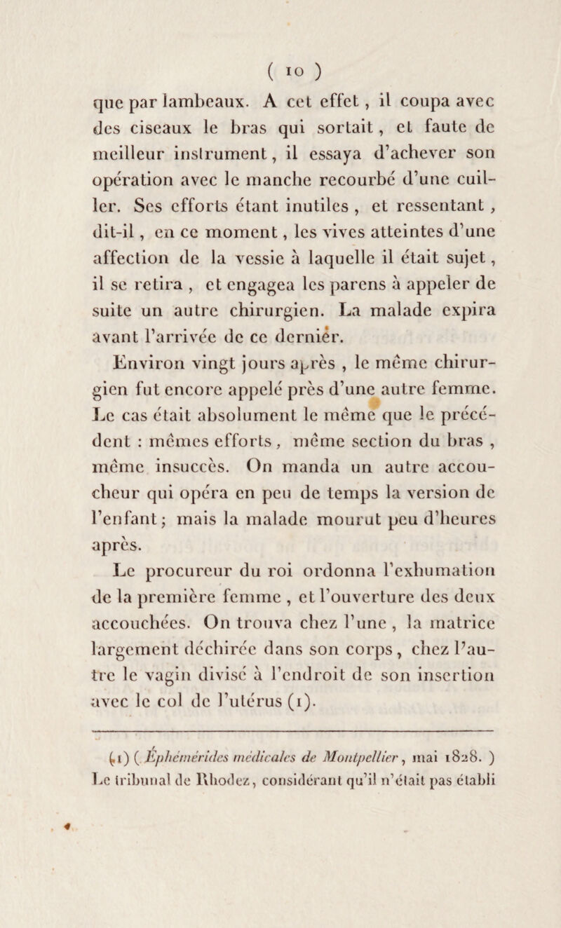 que par lambeaux. A cet effet, il coupa avec des ciseaux le bras qui sortait, et faute de meilleur instrument, il essaya d’achever son opération avec le manche recourbé d’une cuil¬ ler. Ses efforts étant inutiles , et ressentant , dit-il, en ce moment, les vives atteintes d’une affection de la vessie à laquelle il était sujet, il se retira , et engagea les parens à appeler de suite un autre chirurgien. La malade expira avant l’arrivée de ce dernier. Environ vingt jours après , le meme chirur¬ gien fut encore appelé près d’une autre femme. Le cas était absolument le meme que le précé¬ dent : memes efforts, meme section du bras , même insuccès. On manda un autre accou¬ cheur qui opéra en peu de temps la version de l’enfant; mais la malade mourut peu d’heures après. Le procureur du roi ordonna l’exhumation de la première femme , et l’ouverture des deux accouchées. On trouva chez l’une , la matrice largement déchirée dans son corps, chez l’au¬ tre le vagin divisé à l’endroit de son insertion avec le col de l’utérus (i). ^i) ( Éplicmérides médicales de Montpellier, mai 182B. ) Le tribunal do Rhodez, considérant qu’il n’élait pas établi . 4