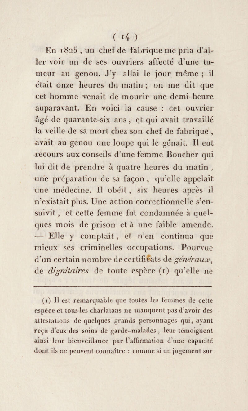 ( >4 ) En t825 , un chef de fabrique me pria d’al¬ ler voir un de ses ouvriers affecté d’une tu¬ meur au genou. J’y allai le jour meme ; il était onze heures du matin ; on me dit que cet homme venait de mourir une demi-heure auparavant. En voici la cause : cet ouvrier âgé de quarante-six ans, et qui avait travaillé la veille de sa mort chez son chef de fabrique , avait au genou une loupe qui le gênait. Il eut recours aux conseils d’une femme Boucher qui lui dit de prendre à quatre heures du matin , une préparation de sa façon , qu’elle appelait une médecine. Il obéit, six heures après il n’existait plus. Une action correctionnelle s’en¬ suivit , et cette femme fut condamnée à quel¬ ques mois de prison et à une faible amende. — Elle y comptait, et n’en continua que mieux scs criminelles occupations. Pourvue d’un certain nombre de certificats de généraux, de dignitaires de toute espèce (1) qu’elle ne (1) Il est remarquable que toutes les femmes de cette espèce et tous les charlatans 11e manquent pas d’avoir des attestations de quelques grands personnages qui, ayant reçu d’eux des soins de garde-malades, leur témoignent ainsi leur bienveillance par l’affirmation d’une capacité dont ils ne peuvent connaître : comme si un jugement sur