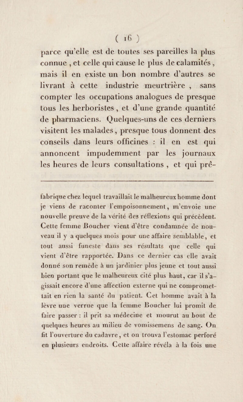 ( 'fi ) parce qu’elle est de toutes ses pareilles la plus connue , et celle qui cause le plus de calamités , mais il en existe un bon nombre d’autres se livrant à cette industrie meurtrière , sans compter les occupations analogues de presque tous les herboristes , et d’une grande quantité de pharmaciens. Quelques-uns de ces derniers visitent les malades, presque tous donnent des conseils dans leurs officines : il en est qui annoncent impudemment par les journaux les heures de leurs consultations , et qui pré¬ fabriqué chez lequel travaillait le malheureux homme dont je viens de raconter l’empoisonnement, m'envoie une nouvelle preuve de la vérité des réflexions qui précèdent. Celte femme .Boucher vient d être condamnée de nou¬ veau il y a quelques mois pour une affaire semblable, et tout aussi funeste dans ses résultats que celle qui vient d’ètre rapportée. Dans ce dernier cas elle avait donné son remède à un jardinier plus jeune et tout aussi bien portant que le malheureux cité plus haut, car il s’a¬ gissait encore d’une affection externe qui ne compromet¬ tait en rien la santé du patient. Cet homme avait à la lèvre une verrue que la femme Boucher lui promit de faire passer : il prit sa médecine et mourut au bout de quelques heures au milieu de vomissemens de sang. On fit l’ouverture du cadavre, et on trouva l’estomac perforé en plusieurs endroits. Celte affaire révéla à la fois une