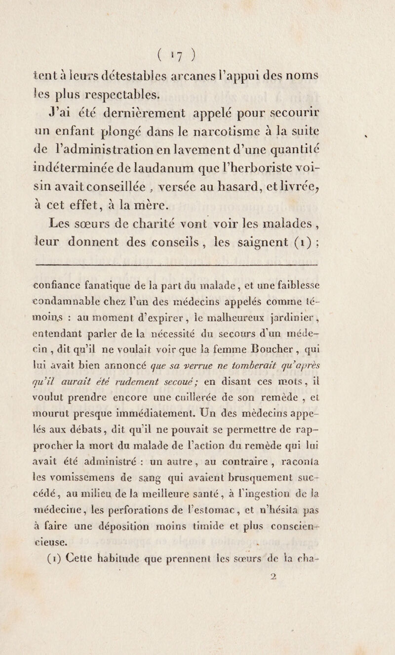 ( >7 ) lent à leurs détestables arcanes l’appui des noms les plus respectables. J’ai été dernièrement appelé pour secourir un enfant plongé dans le narcotisme à la suite de l’administration en lavement d’une quantilé indéterminée de laudanum que l’herboriste voi¬ sin avait conseillée , versée au hasard, et livrée? à cet effet, à la mère. Les sœurs de charité vont voir les malades , leur donnent des conseils, les saignent (i) ; confiance fanatique de la part du malade, et une faiblesse condamnable chez l’an des médecins appelés comme té¬ moins : au moment d’expirer, le malheureux jardinier, entendant parler de la nécessité du secours d’un méde¬ cin , dit qu’il ne voulait voir que la femme Boucher , qui lui avait bien annoncé que sa verrue ne tomberait qu’ après quii aurait été rudement secoué ; en disant ces mots , il voulut prendre encore une cuillerée de son remède , et mourut presque immédiatement. Un des médecins appe¬ lés aux débats, dit qu’il ne pouvait se permettre de rap¬ procher la mort du malade de l’action du remède qui lui avait été administré : un autre, au contraire , raconta les vomissemens de sang qui avaient brusquement suc¬ cédé , au milieu de. la meilleure santé , à I ingestion de la médecine, les perforations de l’estomac, et n’hésita pas à faire une déposition moins timide et plus conscien¬ cieuse. (i) Cette habitude que prennent les sœurs de la cha- 2