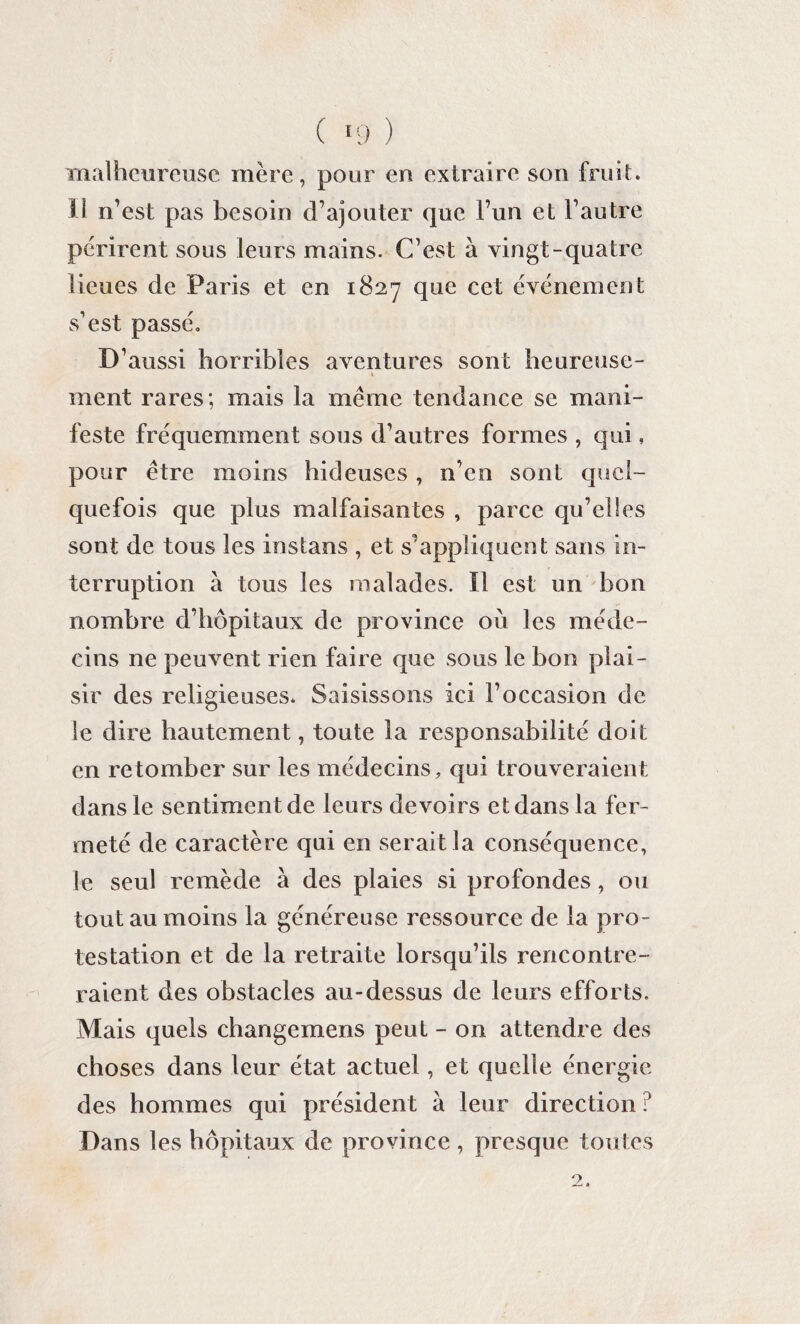 ( >9 ) malheureuse mère, pour en extraire sou fruit, il n'est pas besoin d’ajouter que l’un et l’autre périrent sous leurs mains. C’est à vingt-quatre lieues de Paris et en 1827 que cet événement s’est passé. D’aussi horribles aventures sont heureuse- ment rares; mais la meme tendance se mani¬ feste fréquemment sous d’autres formes , qui, pour être moins hideuses , n’en sont quel¬ quefois que plus malfaisantes , parce qu’elles sont de tous les instans , et s’appliquent sans in¬ terruption à tous les malades. Il est un bon nombre d’hôpitaux de province où les méde¬ cins ne peuvent rien faire que sous le bon plai¬ sir des religieuses. Saisissons ici l’occasion de le dire hautement, toute la responsabilité doit en retomber sur les médecins, qui trouveraient dans le sentiment de leurs devoirs et dans la fer¬ meté de caractère qui en serait la conséquence, le seul remède à des plaies si profondes, ou tout au moins la généreuse ressource de la pro¬ testation et de la retraite lorsqu’ils rencontre¬ raient des obstacles au-dessus de leurs efforts. Mais quels changemens peut - on attendre des choses dans leur état actuel, et quelle énergie des hommes qui président à leur direction ? Dans les hôpitaux de province, presque toutes 2.