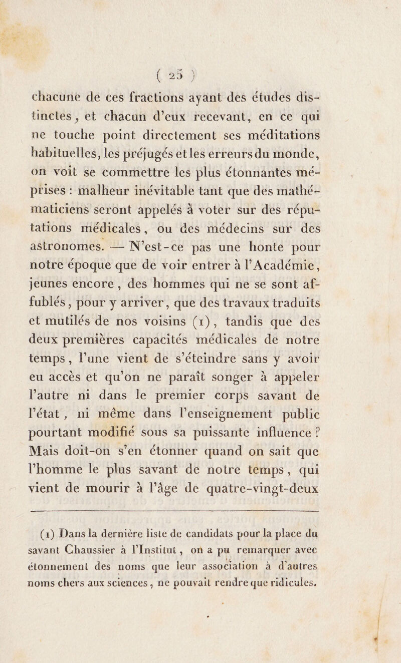 chacune de ces fractions ayant des études dis¬ tinctes ^ et chacun d’eux recevant, en ce qui ne touche point directement ses méditations habituelles, les préjugés et les erreurs du monde, on voit se commettre les plus étonnantes mé¬ prises : malheur inévitable tant que des mathé¬ maticiens seront appelés à voter sur des répu¬ tations médicales, ou des médecins sur des astronomes. — N’est-ce pas une honte pour notre époque que de voir entrer à l’Académie, jeunes encore , des hommes qui ne se sont af¬ fublés , pour y arriver, que des travaux traduits et mutilés de nos voisins (i), tandis que des deux premières capacités médicales de notre temps , l’une vient de s’éteindre sans y avoir eu accès et qu’on ne paraît songer à appeler l’autre ni dans le premier corps savant de l’état , ni même dans l’enseignement public pourtant modifié sous sa puissante influence ? Mais doit-on s’en étonner quand on sait que l’homme le plus savant de notre temps , qui vient de mourir à l’âge de quatre-vingt-deux (i) Dans la dernière liste de candidats pour la place du savant Chaussier à flnstilul, on a pu remarquer avec i, étonnement des noms que leur association à d’autres noms chers aux sciences, ne pouvait rendre que ridicules.