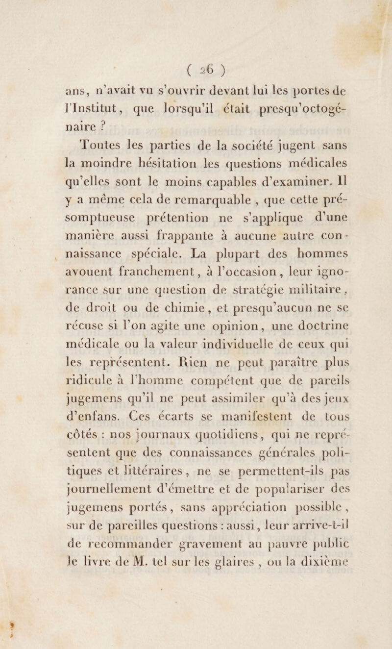 ( ^ ) ans, n’avait vu s’ouvrir devant lui les portes de l’Institut, que lorsqu’il était presqu’octogé- naire ? Toutes les parties de la société jugenl sans la moindre hésitation les questions médicales qu’elles sont le moins capables d’examiner. 11 y a meme cela de remarquable , que cette pré¬ somptueuse prétention ne s’applique d’une manière aussi frappante à aucune autre con¬ naissance spéciale. La plupart des hommes avouent franchement, a l’occasion, leur igno¬ rance sur une question de stratégie militaire, de droit ou de chimie, et presqu’aucun ne se récuse si Y on agite une opinion, une doctrine médicale ou la valeur individuelle de ceux qui les représentent. Rien ne peut paraître plus ridicule à l’homme compétent que de pareils jugemens qu’il ne peut assimiler qu’à des jeux d’enfans. Ces écarts se manifestent de tous côtés : nos journaux quotidiens, qui ne repré¬ sentent que des connaissances générales poli¬ tiques et littéraires, ne se permettent-ils pas journellement d’émettre et de populariser des jugemens portés, sans appréciation possible , sur de pareilles questions : aussi, leur arrive-t-il de recommander gravement au pauvre public le livre de M. tel sur les glaires , ou la dixième 9 >