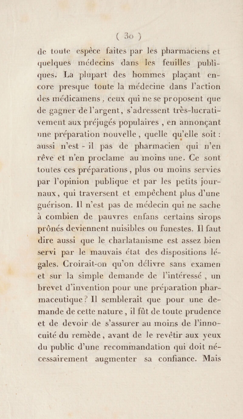 de toute espèce faites par les pharmaciens et quelques médecins dans les feuilles publi¬ ques. La plupart des hommes plaçant en¬ core presque toute la médecine dans Faction des médicamens, ceux qui ne se proposent que de gagner de l'argent, s'adressent très-lucrati¬ vement aux préjugés populaires , en annonçant une préparation nouvelle , quelle qu’elle soit : aussi n’est - il pas de pharmacien qui n’en rêve et n’en proclame au moins une. Ce sont toulcs ces préparations, plus ou moins servies par l’opinion publique et par les petits jour¬ naux, qui traversent et empêchent plus d’une guérison. 11 n'est pas de médecin qui ne sache à combien de pauvres enfans certains sirops prônés deviennent nuisibles ou funestes. Il faut dire aussi que le charlatanisme est assez bien servi par le mauvais état des dispositions lé¬ gales. Croirait-on qu’on délivre sans examen et sur la simple demande de l’intéressé , un brevet d’invention pour une préparation phar¬ maceutique ? 11 semblerait que pour une de¬ mande de cette nature , il fût de toute prudence et de devoir de s’assurer au moins de l’inno¬ cuité du remède, avant de le revêtir aux yeux du public d’une recommandation qui doit né¬ cessairement augmenter sa confiance. Mais