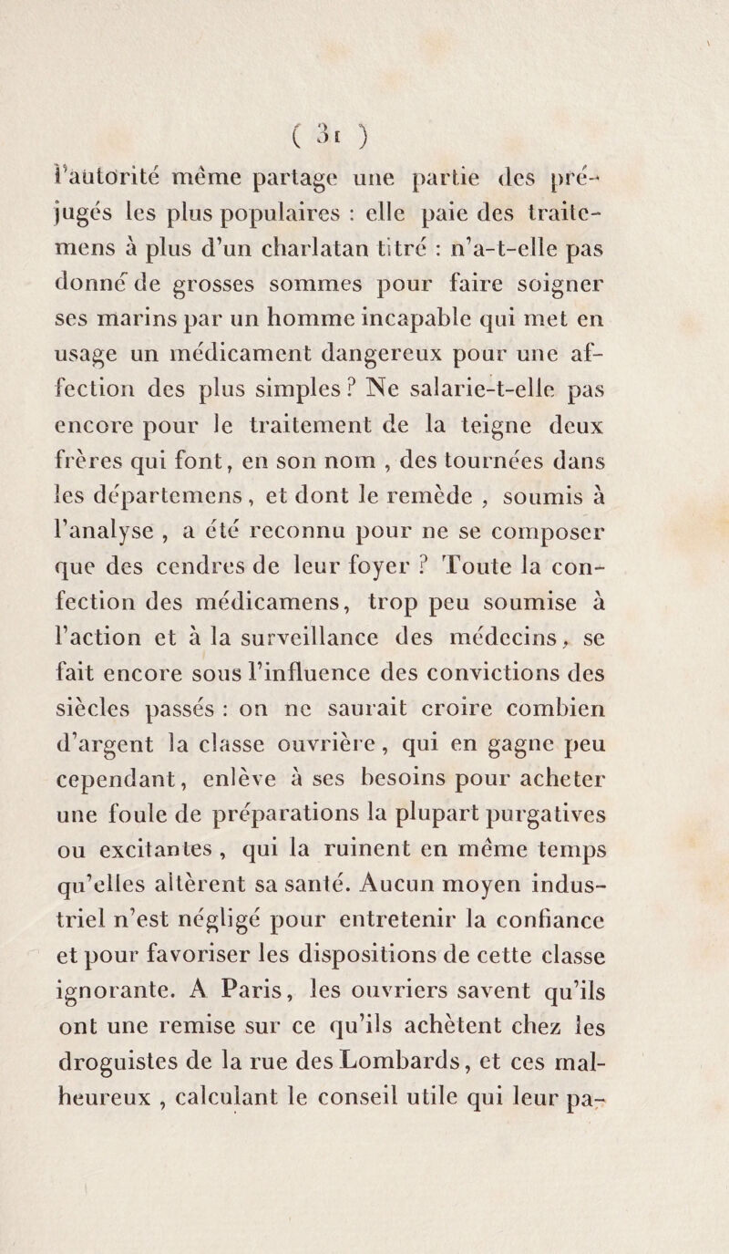 l'autorité meme partage une partie des pré¬ jugés les plus populaires : elle paie des traitc- mens à plus d’un charlatan titré : n’a-t-elle pas donné de grosses sommes pour faire soigner ses marins par un homme incapable qui met en usage un médicament dangereux pour une af¬ fection des plus simples? Ne salarie-t-elle pas encore pour le traitement de la teigne deux frères qui font, en son nom , des tournées dans les départemens, et dont le remède , soumis à l’analyse , a été reconnu pour ne se composer que des cendres de leur foyer ? Toute la con¬ fection des mé die a me ns, trop peu soumise à Faction et à la surveillance des médecins , se fait encore sous l’influence des convictions des siècles passés : on ne saurait croire combien d’argent la classe ouvrière, qui en gagne peu cependant, enlève a ses besoins pour acheter une foule de préparations la plupart purgatives ou excitantes , qui la ruinent en meme temps qu’elles altèrent sa santé. Aucun moyen indus¬ triel n’est négligé pour entretenir la confiance et pour favoriser les dispositions de cette classe ignorante. A Paris, les ouvriers savent qu’ils ont une remise sur ce qu’ils achètent chez les droguistes de la rue des Lombards, et ces mal¬ heureux , calculant le conseil utile qui leur pa-