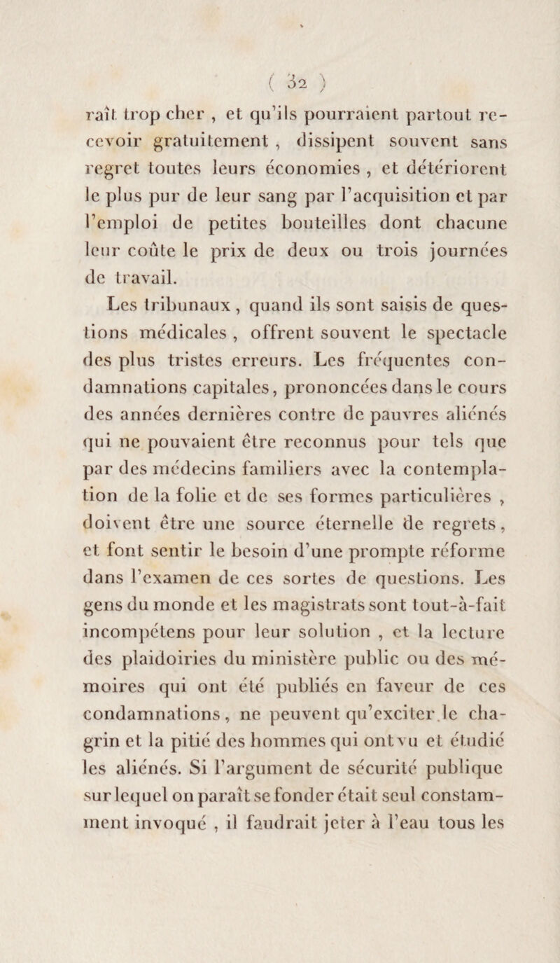 ( ^2 ) raîf trop cher , et qu’ils pourraient partout re¬ cevoir gratuitement , dissipent souvent sans regret toutes leurs économies , et détériorent le plus pur de leur sang par l’acquisition et par l’emploi de petites bouteilles dont chacune leur coûte le prix de deux ou trois journées de travail. Les tribunaux , quand ils sont saisis de ques¬ tions médicales , offrent souvent le spectacle des plus tristes erreurs. Les fréquentes con¬ damnations capitales, prononcées dans le cours des années dernières contre de pauvres aliénés qui ne pouvaient être reconnus pour tels que par des médecins familiers avec la contempla¬ tion de la folie et de ses formes particulières , doivent être une source éternelle de regrets, et font sentir le besoin d’une prompte réforme dans l’examen de ces sortes de questions. Les gens du monde et les magistrats sont tout-à-fait incompétens pour leur solution , et la lecture des plaidoiries du ministère public ou des mé¬ moires qui ont été publiés en faveur de ces condamnations, ne peuvent qu’exciter le cha¬ grin et la pitié des hommes qui ont vu et étudié les aliénés. Si l’argument de sécurité publique sur lequel on paraît se fonder était seul constam¬ ment invoqué , il faudrait jeter a l’eau tous les