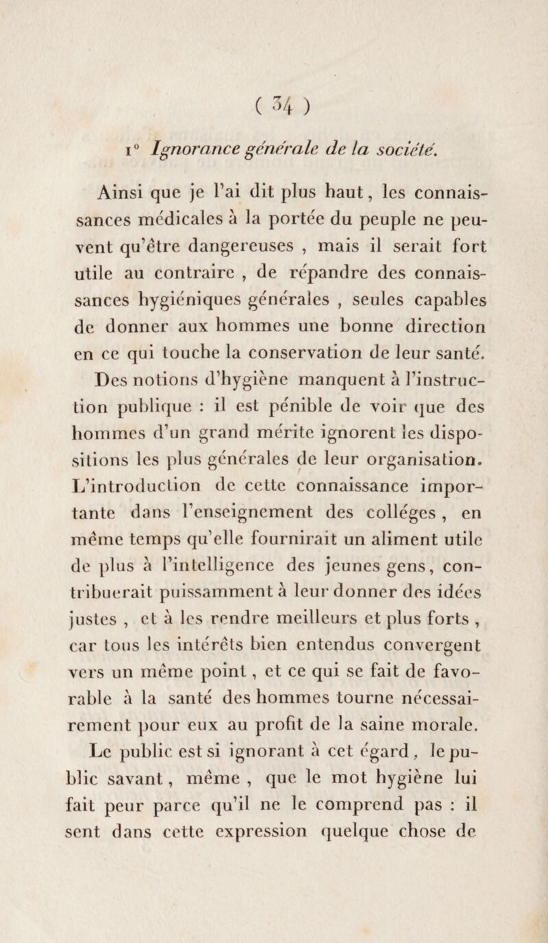 i0 Ignorance generale de la sociele. Ainsi que je l’ai dit plus haut, les connais¬ sances médicales à la portée du peuple ne peu¬ vent qu’être dangereuses , mais il serait fort utile au contraire , de répandre des connais¬ sances hygiéniques générales , seules capables de donner aux hommes une bonne direction en ce qui touche la conservation de leur santé. Des notions d’hygiène manquent à l’instruc¬ tion publique : il est pénible de voir que des hommes d’un grand mérite ignorent les dispo¬ sitions les plus générales de leur organisation. L’introduction de cette connaissance impor¬ tante dans renseignement des collèges, en même temps qu’elle fournirait un aliment utile de plus à l’intelligence des jeunes gens, con¬ tribuerait puissamment à leur donner des idées justes , et à les rendre meilleurs et plus forts , car tous les intérêts bien entendus convergent vers un même point, et ce qui se fait de favo¬ rable à la santé des hommes tourne nécessai¬ rement pour eux au profit de la saine morale. Le public est si ignorant à cet égard, le pu¬ blic savant, même , que le mot hygiène lui fait peur parce qu’il ne le comprend pas : il sent dans cette expression quelque chose de