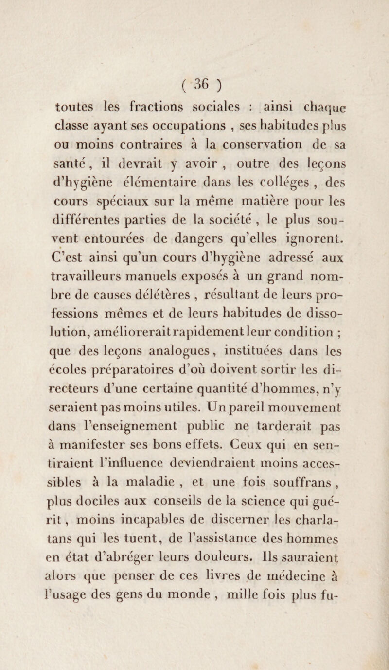 toutes les fractions sociales : ainsi chaque classe ayant ses occupations , ses habitudes plus ou moins contraires à la conservation de sa santé, il devrait y avoir , outre des leçons d’hygiène élémentaire dans les collèges , des cours spéciaux sur la meme matière pour les différentes parties de la société , le plus sou¬ vent entourées de dangers qu’elles ignorent. C’est ainsi qu’un cours d’hygiène adressé aux travailleurs manuels exposés à un grand nom¬ bre de causes délétères , résultant de leurs pro¬ fessions memes et de leurs habitudes de disso¬ lution, améliorerait rapidement leur condition ; que des leçons analogues, instituées dans les écoles préparatoires d’où doivent sortir les di¬ recteurs d’une certaine quantité d’hommes, n’y seraient pas moins utiles. Un pareil mouvement dans l’enseignement public ne tarderait pas a manifester ses bons effets. Ceux qui en sen¬ tiraient l’influence deviendraient moins acces¬ sibles à la maladie , et une fois souffrans , plus dociles aux conseils de la science qui gué¬ rit , moins incapables de discerner les charla¬ tans qui les tuent, de l’assistance des hommes en état d’abréger leurs douleurs. Ils sauraient alors que penser de ces livres de médecine à l’usage des gens du monde , mille fois plus fu-