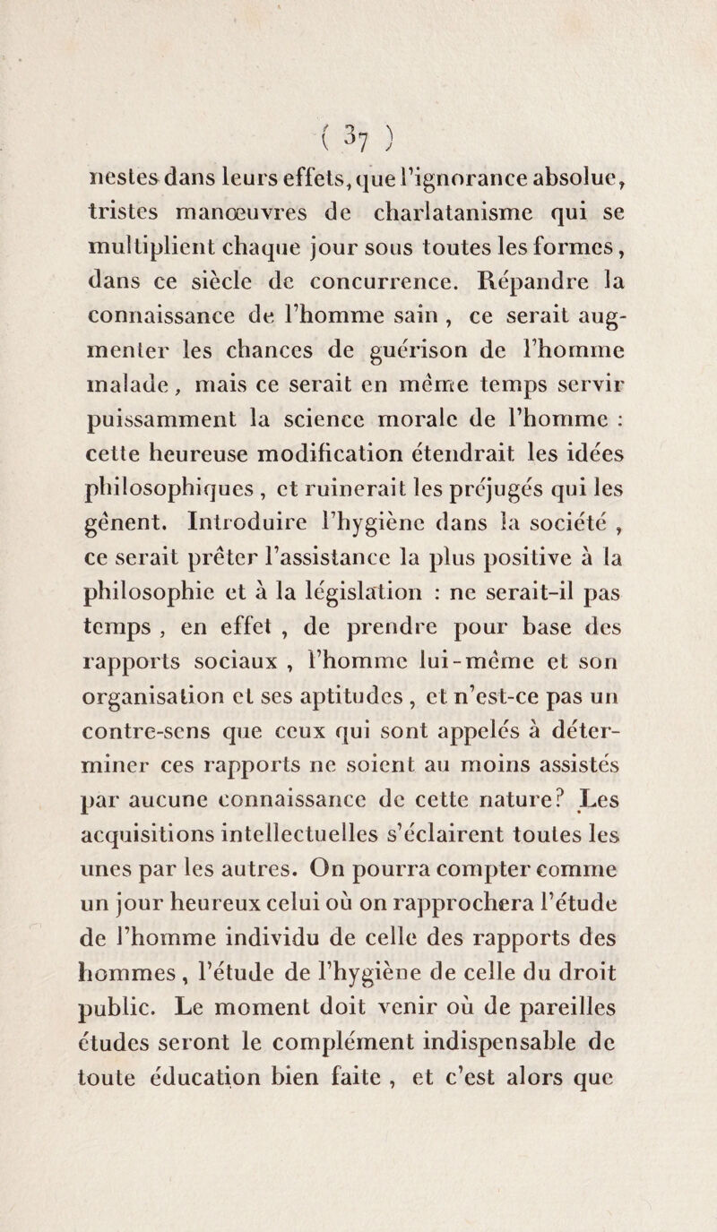 nestes dans leurs effets, que l’ignorance absolue, tristes manœuvres de charlatanisme qui se multiplient chaque jour sous toutes les formes, dans ce siècle de concurrence. Répandre la connaissance de l’homme sain , ce serait aug¬ menter les chances de guérison de l’homme malade, mais ce serait en même temps servir puissamment la science morale de l’homme : cette heureuse modification étendrait les idées philosophiques , et ruinerait les préjugés qui les gênent. Introduire l’hygiène dans la société , ce serait prêter l’assistance la plus positive a la philosophie et à la législation : ne serait-il pas temps , en effet , de prendre pour base des rapports sociaux , l’homme lui-même et son organisation et ses aptitudes , et n’est-ce pas un contre-sens que ceux qui sont appelés à déter¬ miner ces rapports ne soient au moins assistés par aucune connaissance de cette nature? Les acquisitions intellectuelles s’éclairent toutes les unes par les autres. On pourra compter comme un jour heureux celui où on rapprochera l’étude de l’homme individu de celle des rapports des hommes, l’étude de l’hygiène de celle du droit public. Le moment doit venir où de pareilles études seront le complément indispensable de toute éducation bien faite , et c’est alors que