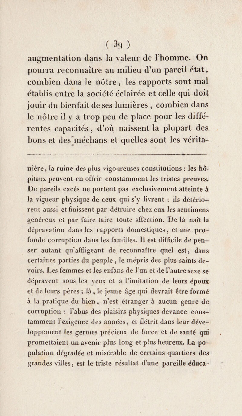 augmentation dans la valeur de l’homme. On pourra reconnaître au milieu d’un pareil état, combien dans le nôtre, les rapports sont mal établis entre la société éclairée et celle qui doit jouir du bienfait de ses lumières , combien dans le nôtre il y a trop peu de place pour les diffé¬ rentes capacités, d’où naissent la plupart des bons et des médians et quelles sont les vérita- nière, la ruine des plus vigoureuses constitutions : les hô¬ pitaux peuvent en offrir constamment les tristes preuves. De pareils excès ne portent pas exclusivement atteinte à la vigueur physique de ceux qui s’y livrent : ils détério¬ rent aussi et finissent par détruire chez eux les sentimens généreux et par faire taire toute affection. De là naît la dépravation dans les rapports domestiques, et une pro¬ fonde corruption dans les familles. Il est difficile de pen¬ ser autant qu’affligeant de reconnaître quel est, dans certaines parties du peuple, le mépris des plus saints de¬ voirs. Les femmes et les enfans de fun et de l’autre sexe se dépravent sous les yeux et à l’imitation de leurs époux et de leurs pères ; là, le jeune âge qui devrait être formé à la pratique du bien, n’est étranger à aucun genre de corruption : l’abus des plaisirs physiques devance cons¬ tamment l’exigence des années, et flétrit dans leur déve¬ loppement les germes précieux de force et de santé qui promettaient un avenir plus long et plus heureux. La po¬ pulation dégradée et misérable de certains quartiers des grandes villes, est le triste résultat d’une pareille éduca-