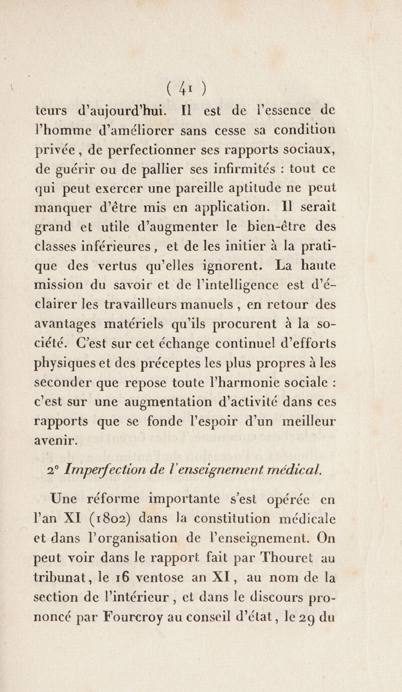 leurs d’aujourd’hui. Il est de l’essence de l’homme d’améliorer sans cesse sa condition privée, de perfectionner ses rapports sociaux, de guérir ou de pallier ses infirmités : tout ce qui peut exercer une pareille aptitude ne peut manquer d’être mis en application. Il serait grand et utile d’augmenter le bien-être des classes inférieures, et de les initier à la prati¬ que des vertus qu’elles ignorent. La haute mission du savoir et de rintelligence est d’é¬ clairer les travailleurs manuels , en retour des avantages matériels qu’ils procurent à la so¬ ciété. C’est sur cet échange continuel d’efforts physiques et des préceptes les plus propres à les seconder que repose toute l’harmonie sociale : c’est sur une augmentation d’activité dans ces rapports que se fonde l’espoir d’un meilleur avenir. 2° Imperfection de Venseignement médical. Une réforme importante s’est opérée en l’an XI (1802) dans la constitution médicale et dans l’organisation de l’enseignement. On peut voir dans le rapport fait par Thouret au tribunat, le 16 ventôse an XI, au nom de la section de l’intérieur, et dans le discours pro¬ noncé par Fourcroy au conseil d’état, le 29 du
