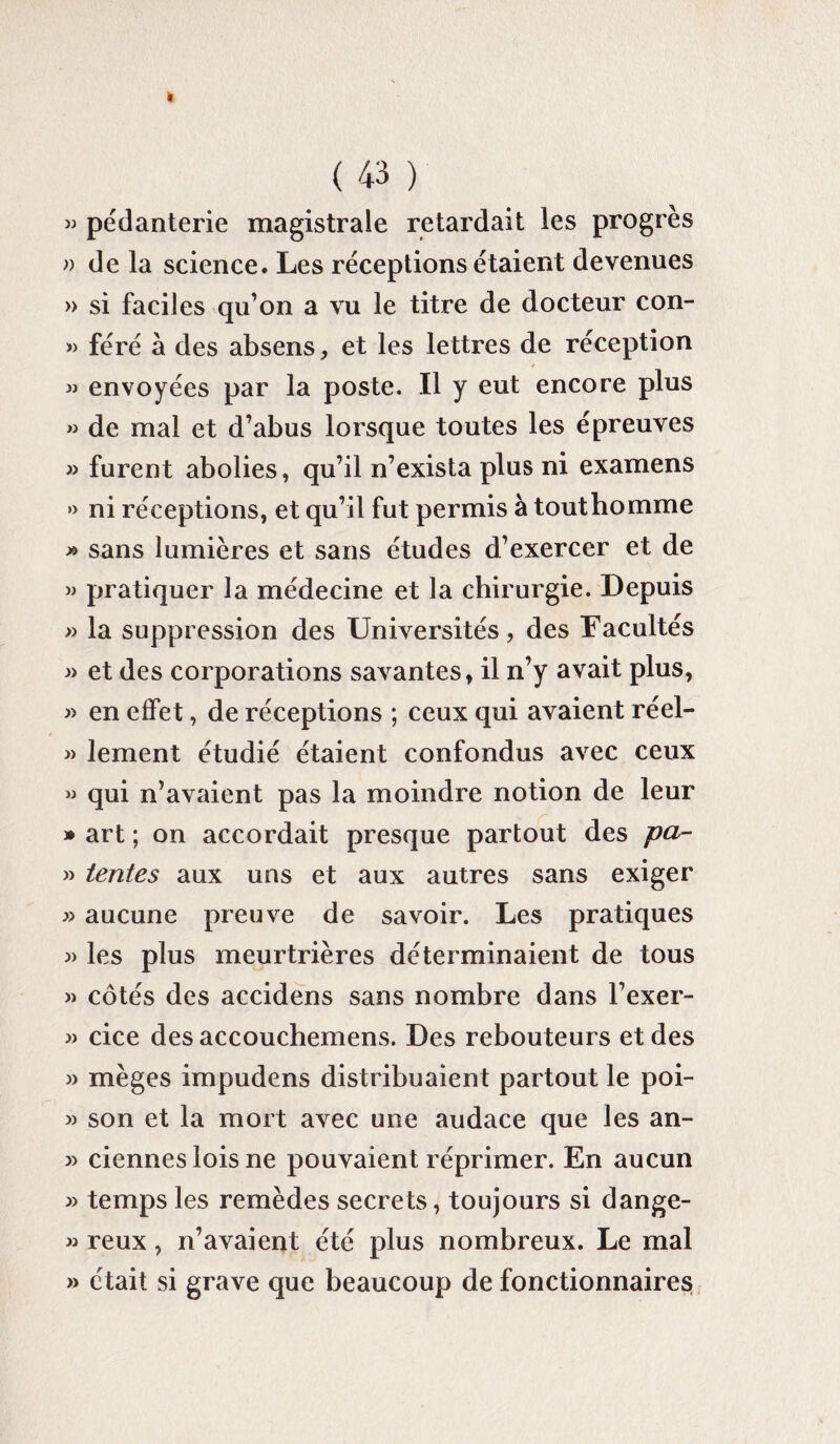 « pédanterie magistrale retardait les progrès » de la science. Les réceptions étaient devenues » si faciles qu’on a vu le titre de docteur con- » féré à des absens, et les lettres de réception * » envoyées par la poste. Il y eut encore plus « de mal et d’abus lorsque toutes les épreuves » furent abolies, qu’il n’exista plus ni examens » ni réceptions, et qu’il fut permis à touthomme » sans lumières et sans études d’exercer et de » pratiquer la médecine et la chirurgie. Depuis » la suppression des Universités, des Facultés » et des corporations savantes, il n’y avait plus, » en effet, de réceptions ; ceux qui avaient réel- » lement étudié étaient confondus avec ceux » qui n’avaient pas la moindre notion de leur » art ; on accordait presque partout des pa- » tentes aux uns et aux autres sans exiger » aucune preuve de savoir. Les pratiques » les plus meurtrières déterminaient de tous » côtés des accidens sans nombre dans l’exer- » cice des accouchemens. Des rebouteurs et des » mèges impudens distribuaient partout le poi- » son et la mort avec une audace que les an- » ciennes lois ne pouvaient réprimer. En aucun » temps les remèdes secrets, toujours si dange- » reux, n’avaient été plus nombreux. Le mal » était si grave que beaucoup de fonctionnaires