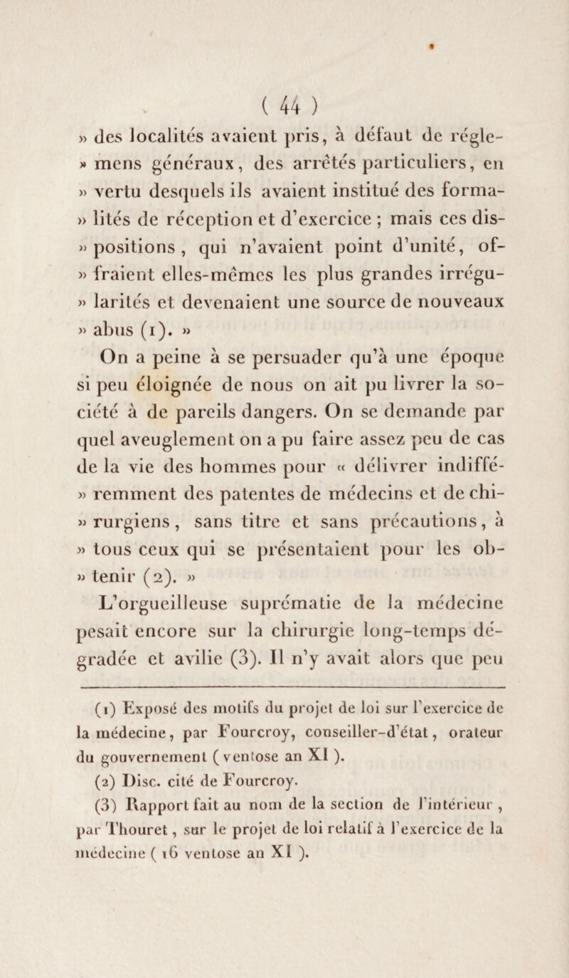 » des localités avaient pris, à défaut de régle- » mens généraux, des arrêtés particuliers, en » vertu desquels ils avaient institué des forma- » lités de réception et d’exercice ; mais ces dis¬ positions , qui n’avaient point d’unité, of- » fraient elles-mêmes les plus grandes irrégu- » larités et devenaient une source de nouveaux » abus (i). » On a peine à se persuader qu’à une époque si peu éloignée de nous on ait pu livrer la so¬ ciété à de pareils dangers. On se demande par quel aveuglement on a pu faire assez peu de cas de la vie des hommes pour « délivrer indiffé- » remment des patentes de médecins et de chi- » rurgiens, sans titre et sans précautions, à » tous ceux qui se présentaient pour les ob- » tenir (2). » L’orgueilleuse suprématie de la médecine pesait encore sur la chirurgie long-temps dé¬ gradée et avilie (3). Il 11’y avait alors que peu (1) Exposé des motifs (lu projet de loi sur l’exercice de la médecine, par Fourcroy, conseiller-d’état, orateur du gouvernement (ventôse an XI ). (2) Disc, cité de Fourcroy. (3) Rapport fait au nom de la section de l’intérieur , par Thouret, sur le projet de loi relatif à 1 exercice de la médecine ( 16 ventôse an XI ).