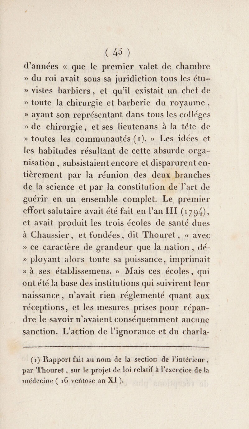 d’années « que le premier valet de chambre » du roi avait sous sa juridiction tous les étu- « vistes barbiers , et qu’il existait un chef de » toute la chirurgie et barberie du royaume , » ayant son représentant dans tous les collèges » de chirurgie, et ses lieutenans à la tête de » toutes les communautés (i). » Les idées et les habitudes résultant de cette absurde orga¬ nisation , subsistaient encore et disparurent en¬ tièrement par la réunion des deux branches de la science et par la constitution de l’art de guérir en un ensemble complet. Le premier effort salutaire avait été fait en Fan III (1794), et avait produit les trois écoles de santé dues à Chaussier, et fondées, dit Thouret, « avec » ce caractère de grandeur que la nation , dé- » ployant alors toute sa puissance, imprimait « à ses établissemens. » Mais ces écoles, qui ont été la base des institutions qui suivirent leur naissance, n’avait rien réglementé quant aux réceptions, et les mesures prises pour répan¬ dre le savoir n’avaient conséquemment aucune sanction. L’action de l’ignorance et du charla- (1) Rapport fait au nom de la section de l'intérieur, par Thouret, sur le projet de loi relatif à l’exercice de la médecine ( 16 ventôse an XI ).