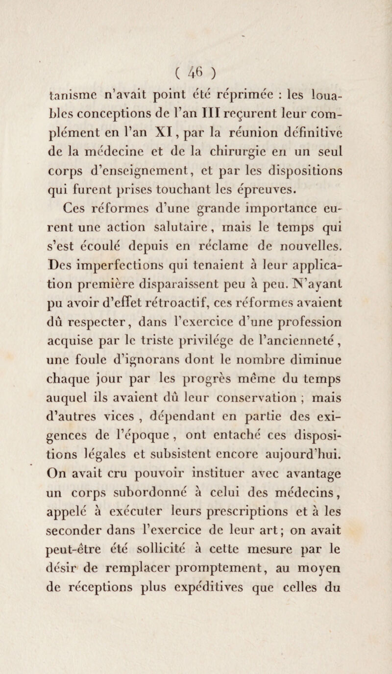 tanisme n’avait point etc réprimée : les loua¬ bles conceptions de l’an III reçurent leur com¬ plément en l’an XI, par la réunion définitive de la médecine et de la chirurgie en un seul corps d’enseignement, et par les dispositions qui furent prises touchant les épreuves. Ces réformes d’une grande importance eu¬ rent une action salutaire , mais le temps qui s’est écoulé depuis en réclame de nouvelles. Des imperfections qui tenaient à leur applica¬ tion première disparaissent peu à peu. N’ayant pu avoir d’efTet rétroactif, ces réformes avaient dû respecter, dans l'exercice d’une profession acquise par le triste privilège de l’ancienneté, une foule d’ignorans dont le nombre diminue chaque jour par les progrès meme du temps auquel ils avaient dû leur conservation ; mais d’autres vices , dépendant en partie des exi¬ gences de l’époque , ont entaché ces disposi¬ tions légales et subsistent encore aujourd’hui. On avait cru pouvoir instituer avec avantage un corps subordonné à celui des médecins, appelé à exécuter leurs prescriptions et à les seconder dans l’exercice de leur art; on avait peut-être été sollicité à cette mesure par le désir de remplacer promptement, au moyen de réceptions plus expéditives que celles du