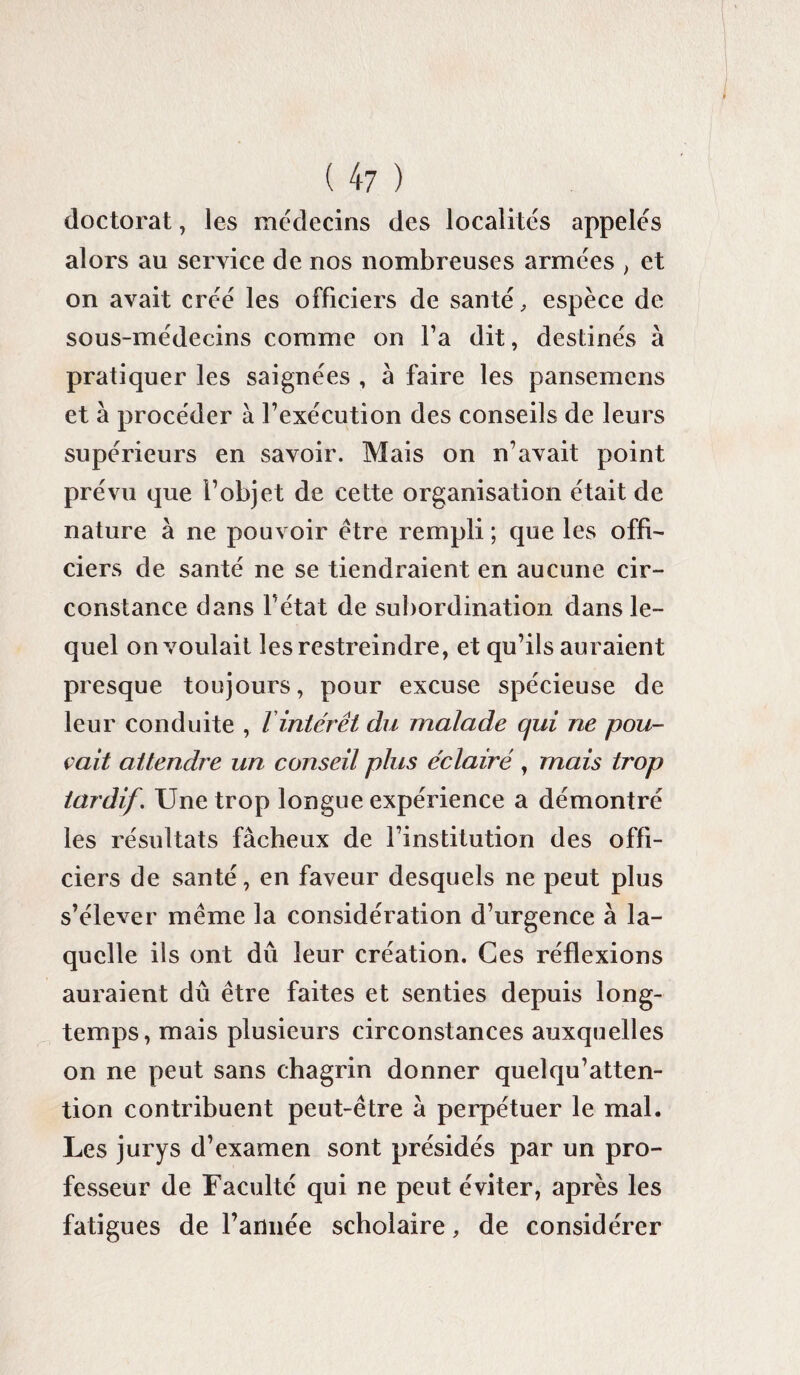 doctorat, les médecins des localités appelés alors au service de nos nombreuses armées , et on avait créé les officiers de santé, espèce de sous-médecins comme on fa dit, destinés à pratiquer les saignées , à faire les pansemcns et à procéder à l’exécution des conseils de leurs supérieurs en savoir. Mais on n’avait point prévu que l’objet de cette organisation était de nature à ne pouvoir être rempli ; que les offi¬ ciers de santé ne se tiendraient en aucune cir¬ constance dans l’état de subordination dans le¬ quel on voulait les restreindre, et qu’ils auraient presque toujours, pour excuse spécieuse de leur conduite , l intérêt du malade qui ne pou¬ vait attendre un conseil plus e'clairé , mais trop tardif. Une trop longue expérience a démontré les résultats fâcheux de l’institution des offi¬ ciers de santé, en faveur desquels ne peut plus s’élever même la considération d’urgence à la¬ quelle ils ont dû leur création. Ces réflexions auraient dû être faites et senties depuis long¬ temps, mais plusieurs circonstances auxquelles on ne peut sans chagrin donner quelqu’atten- tion contribuent peut-être â perpétuer le mal. Les jurys d’examen sont présidés par un pro¬ fesseur de Faculté qui ne peut éviter, après les fatigues de l’année scholaire, de considérer