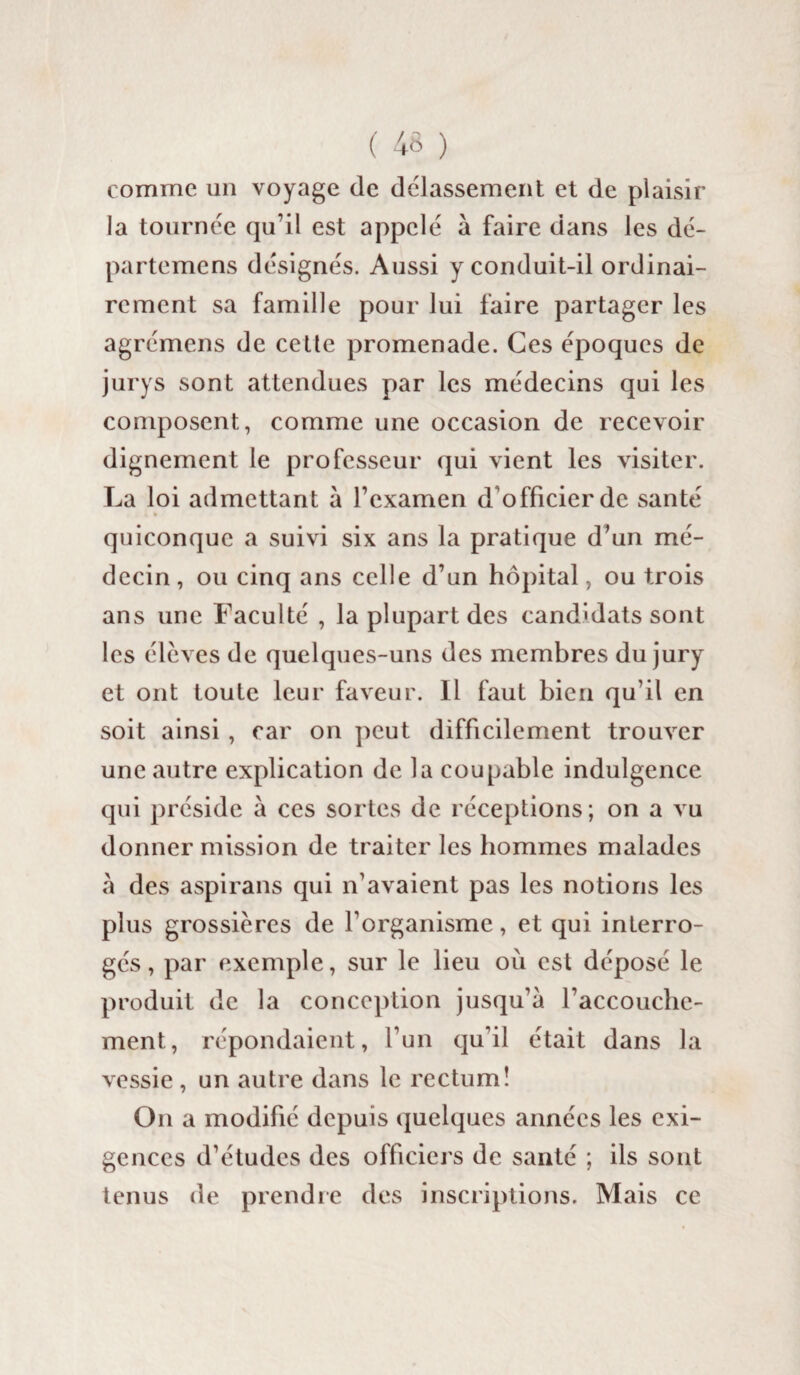 comme un voyage de délassement et de plaisir la tournée qu’il est appelé à faire dans les dé- partemens désignés. Aussi y conduit-il ordinai¬ rement sa famille pour lui faire partager les agrémens de celle promenade. Ces époques de jurys sont attendues par les médecins qui les composent, comme une occasion de recevoir dignement le professeur qui vient les visiter. La loi admettant à l’examen d officier de santé * * quiconque a suivi six ans la pratique d’un mé¬ decin, ou cinq ans celle d’un hôpital, ou trois ans une Faculté , la plupart des candidats sont les élèves de quelques-uns des membres du jury et ont toute leur faveur. Il faut bien qu’il en soit ainsi , car on peut difficilement trouver une autre explication de la coupable indulgence qui préside à ces sortes de réceptions; on a vu donner mission de traiter les hommes malades à des aspirans qui n’avaient pas les notions les plus grossières de l’organisme, et qui interro¬ gés, par exemple, sur le lieu où est déposé le produit de la conception jusqu’à l’accouche¬ ment, répondaient, l’un qu’il était dans la vessie , un autre dans le rectum! O11 a modifié depuis quelques années les exi¬ gences d’études des officiers de santé ; ils sont tenus de prendre des inscriptions. Mais ce