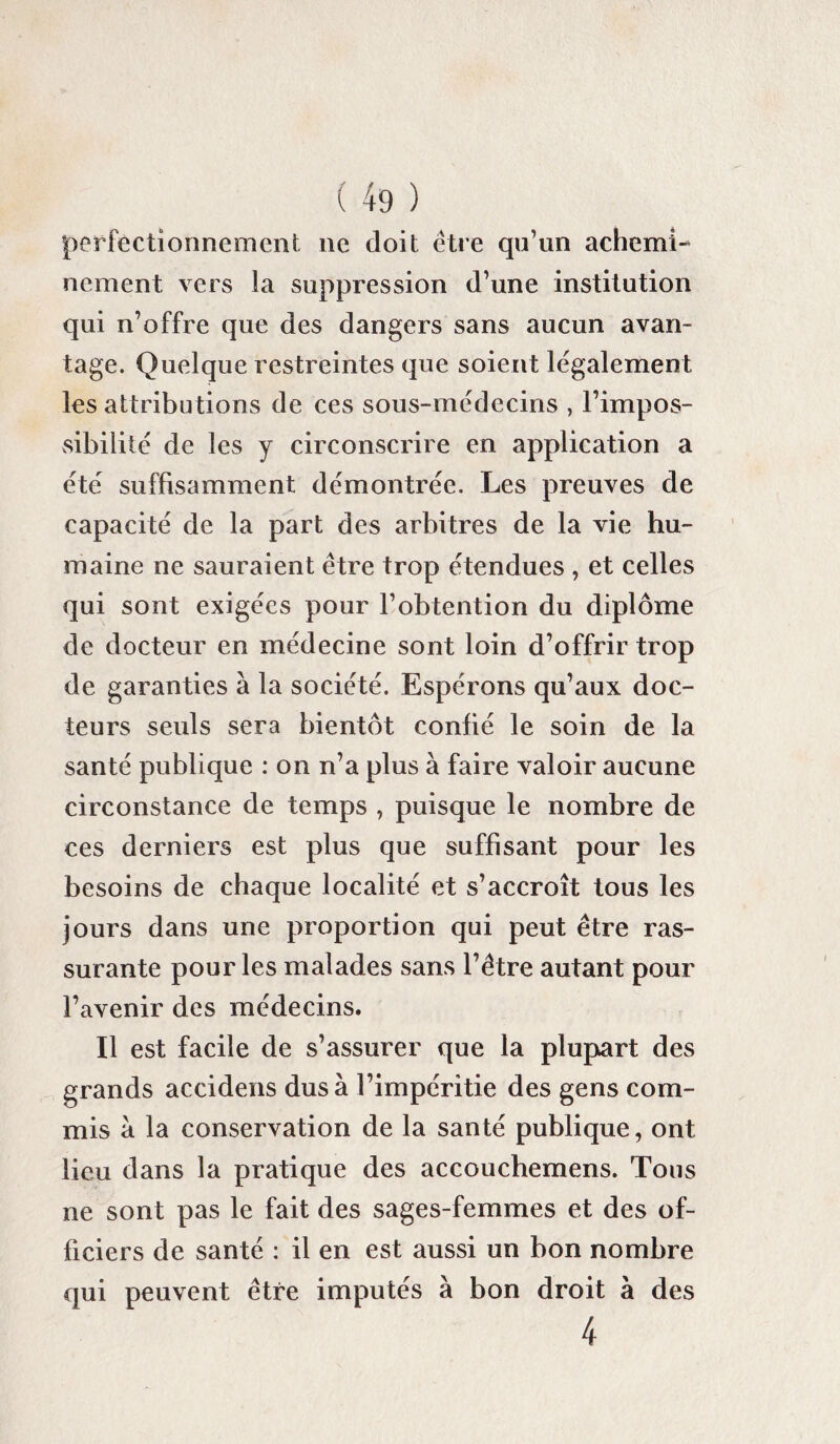 perfectionnement ne doit être qu’un achemi¬ nement. vers la suppression d’une institution qui n’offre que des dangers sans aucun avan¬ tage. Quelque restreintes que soient légalement les attributions de ces sous-médecins , l’impos¬ sibilité de les y circonscrire en application a été suffisamment démontrée. Les preuves de capacité de la part des arbitres de la vie hu¬ maine ne sauraient être trop étendues , et celles qui sont exigées pour l’obtention du diplôme de docteur en médecine sont loin d’offrir trop de garanties à la société. Espérons qu’aux doc¬ teurs seuls sera bientôt confié le soin de la santé publique : on n’a plus à faire valoir aucune circonstance de temps , puisque le nombre de ces derniers est plus que suffisant pour les besoins de chaque localité et s’accroît tous les jours dans une proportion qui peut être ras¬ surante pour les malades sans l’être autant pour l’avenir des médecins. Il est facile de s’assurer que la plupart des grands accidens dus à l’impéritie des gens com¬ mis à la conservation de la santé publique, ont lieu dans la pratique des accouchemens. Tous ne sont pas le fait des sages-femmes et des of¬ ficiers de santé : il en est aussi un bon nombre qui peuvent être imputés à bon droit à des 4