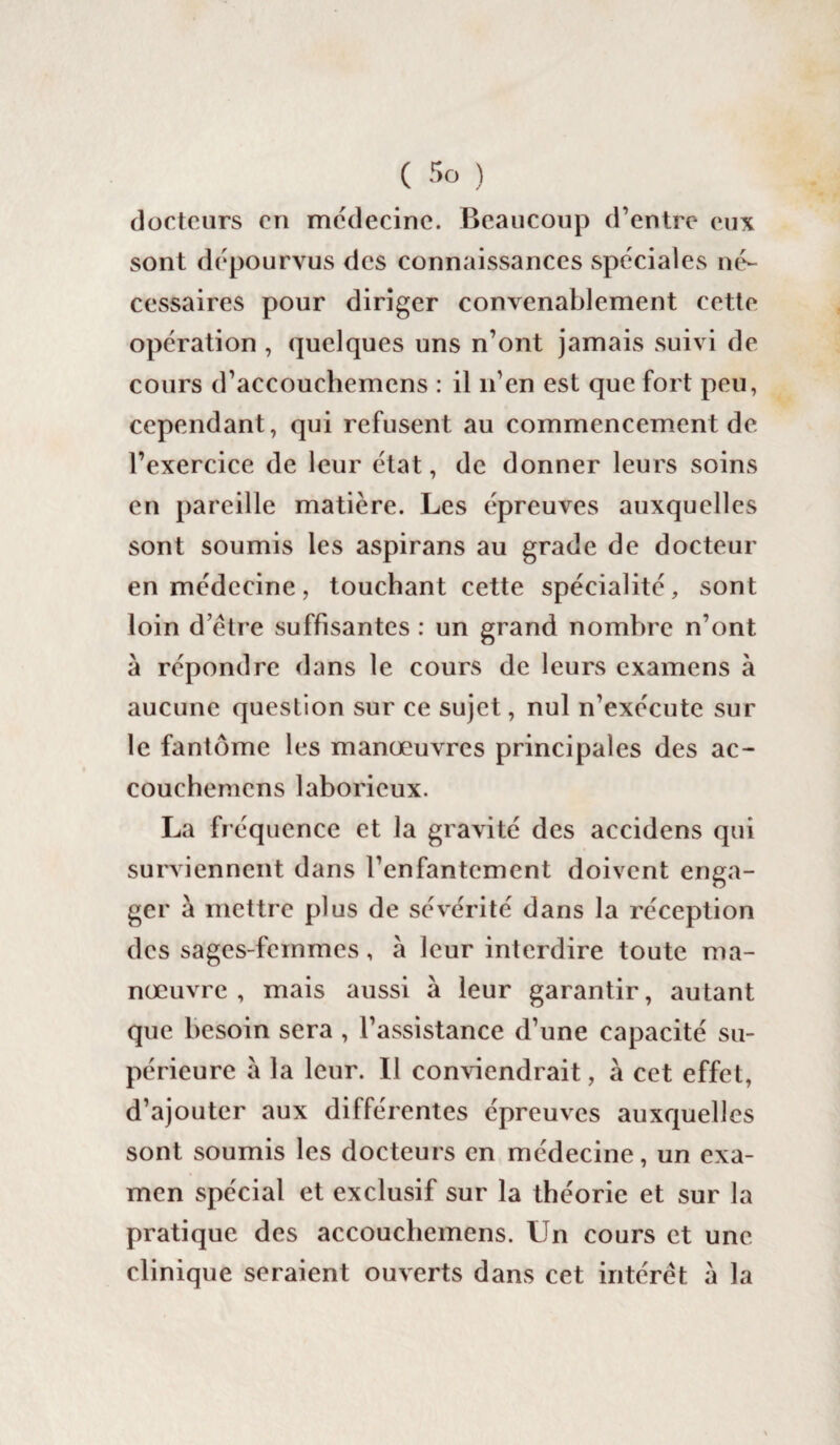 docteurs eu médecine. Beaucoup d’entre eux sont dépourvus des connaissances spéciales né¬ cessaires pour diriger convenablement cette opération , quelques uns n’ont jamais suivi de cours d’accouchemens : il n’en est que fort peu, cependant, qui refusent au commencement de l’exercice de leur état, de donner leurs soins en pareille matière. Les épreuves auxquelles sont soumis les aspirans au grade de docteur en médecine, touchant cette spécialité, sont loin d etre suffisantes : un grand nombre n’ont à répondre dans le cours de leurs examens à aucune question sur ce sujet, nul n’exécute sur le fantôme les manœuvres principales des ac- couchenicns laborieux. La fréquence et la gravité des accidens qui surviennent dans l’enfantement doivent enga¬ ger à mettre plus de sévérité dans la réception des sages-femmes, à leur interdire toute ma¬ nœuvre , mais aussi à leur garantir, autant que besoin sera , l’assistance d’une capacité su¬ périeure à la leur. Il conviendrait, à cet effet, d’ajouter aux différentes épreuves auxquelles sont soumis les docteurs en médecine, un exa¬ men spécial et exclusif sur la théorie et sur la pratique des accouchemens. Un cours et une clinique seraient ouverts dans cet intérêt à la