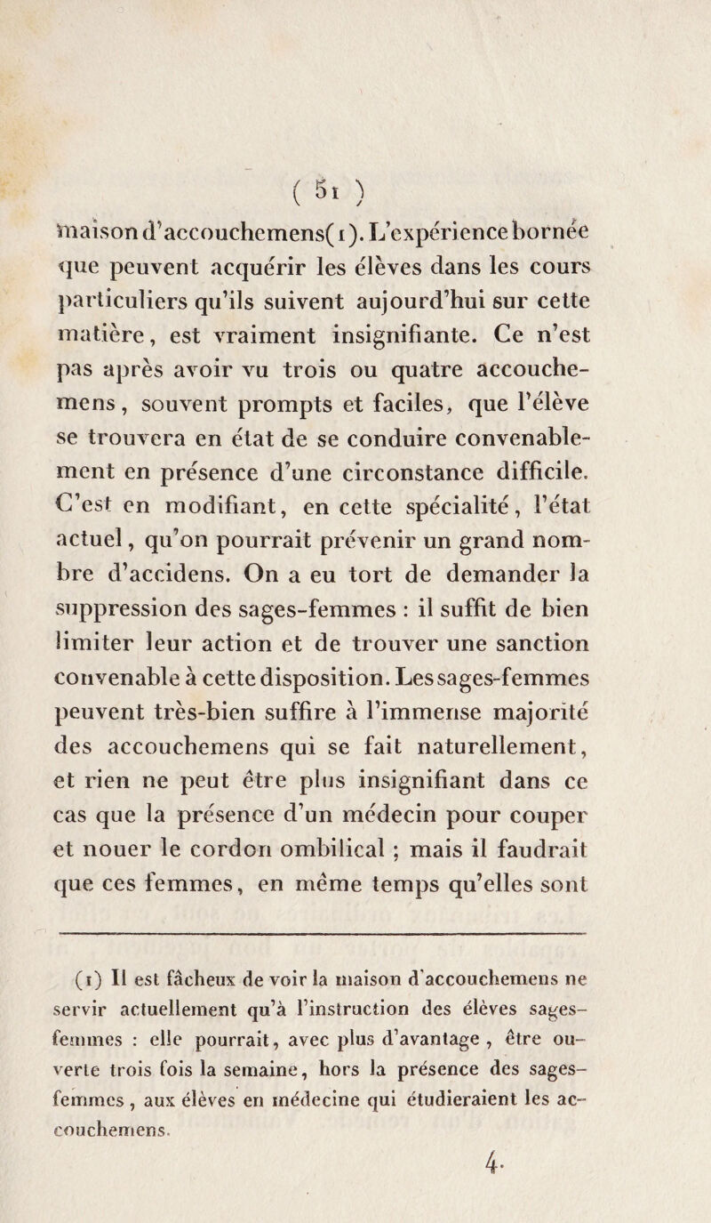 maison d’accouchemens( i ). L’expérience bornée que peuvent acquérir les élèves dans les cours particuliers qu’ils suivent aujourd’hui sur cette matière, est vraiment insignifiante. Ce n’est pas après avoir vu trois ou quatre accouche- mens, souvent prompts et faciles, que l’élève se trouvera en état de se conduire convenable¬ ment en présence d’une circonstance difficile. C’est en modifiant, en cette spécialité, l’état actuel, qu’on pourrait prévenir un grand nom¬ bre d’accidens. On a eu tort de demander la suppression des sages-femmes : il suffit de bien limiter leur action et de trouver une sanction convenable à cette disposition. Les sages-femmes peuvent très-bien suffire à l’immense majorité des accouchemens qui se fait naturellement, et rien ne peut être plus insignifiant dans ce cas que la présence d’un médecin pour couper et nouer le cordon ombilical ; mais il faudrait que ces femmes, en même temps qu’elles sont (i) Il est fâcheux de voir la maison daccouchemens ne servir actuellement qu’à l’instruction des élèves sages- femmes : elle pourrait, avec plus d’avantage , être ou¬ verte trois fois la semaine, hors la présence des sages- femmes , aux élèves en médecine qui étudieraient les ac¬ couchemens. 4-