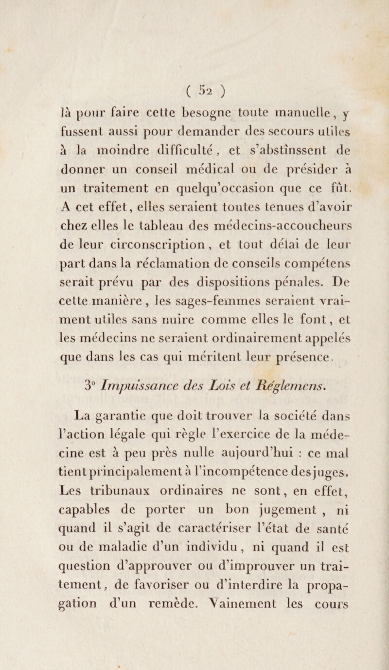 ]à pour faire cette besogne toute manuelle, y fussent aussi pour demander des secours utiles à la moindre difficulté, et s’abstinssent de donner un conseil médical ou de présider à un traitement en quelqu’occasion que ce fût. A cet effet, elles seraient toutes tenues d’avoir chez elles le tableau des médecins-accoucheurs de leur circonscription , et tout délai de leur part dans la réclamation de conseils compétens serait prévu par des dispositions pénales. De cette manière , les sages-femmes seraient vrai¬ ment utiles sans nuire comme elles le font, et les médecins ne seraient ordinairement appelés que dans les cas qui méritent leur présence. 3° Impuissance des Lois et Régie me ns. La garantie que doit trouver la société dans l’action légale qui règle l’exercice de la méde¬ cine est à peu près nulle aujourd’hui : ce mal tient principalement a l’incompétence des juges. Les tribunaux ordinaires ne sont, en effet, capables de porter un bon jugement , ni quand il s’agit de caractériser l’état de santé ou de maladie d’un individu, ni quand il est question d’approuver ou d’improuver un trai¬ tement, de favoriser ou d’interdire la propa¬ gation d’un remède. Vainement les cours