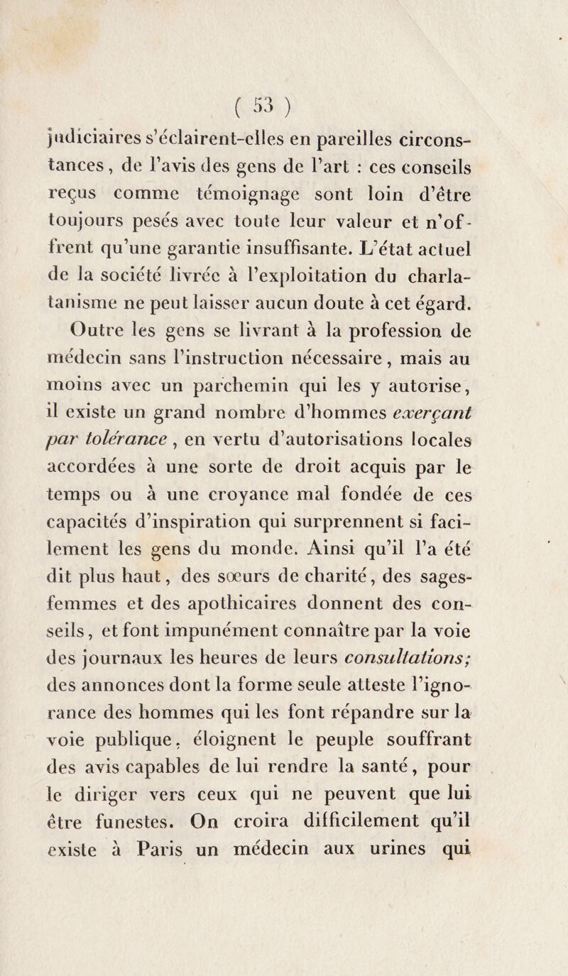judiciaires s’éclairent-elles en pareilles circons¬ tances , de l’avis des gens de l’art : ces conseils reçus comme témoignage sont loin d’être toujours pesés avec toute leur valeur et n’of ¬ frent qu’une garantie insuffisante. L'état actuel de la société livrée à l’exploitation du charla¬ tanisme ne peut laisser aucun doute à cet égard. Outre les gens se livrant à la profession de médecin sans l’instruction nécessaire, mais au moins avec un parchemin qui les y autorise, il existe un grand nombre d’hommes exerçant par tolérance, en vertu d’autorisations locales accordées à une sorte de droit acquis par le temps ou à une croyance mal fondée de ces capacités d’inspiration qui surprennent si faci¬ lement les gens du monde. Ainsi qu’il l’a été dit plus haut, des soeurs de charité, des sages- femmes et des apothicaires donnent des con¬ seils , et font impunément connaître par la voie des journaux les heures de leurs consultations ; des annonces dont la forme seule atteste l’igno¬ rance des hommes qui les font répandre sur la voie publique, éloignent le peuple souffrant des avis capables de lui rendre la santé, pour le diriger vers ceux qui ne peuvent que lui être funestes. On croira difficilement qu’il existe à Paris un médecin aux urines qui