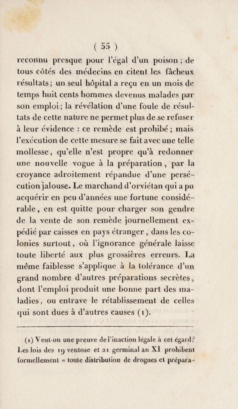 reconnu presque pour l’égal d’un poison ; de tous côtés des médecins en citent les fâcheux résultats ; un seul hôpital a reçu en un mois de temps huit cents hommes devenus malades par son emploi; la révélation d’une foule de résul¬ tats de cette nature ne permet plus de se refuser à leur évidence : ce remède est prohibé ; mais l’exécution de cette mesure se fait avec une telle mollesse, qu’elle n’est propre qu’à redonner une nouvelle vogue à la préparation , par la croyance adroitement répandue d’une persé¬ cution jalouse. Le marchand d’orviétan qui a pu acquérir en peu d’années une fortune considé- rable, en est quitte pour charger son gendre de la vente de son remède journellement ex¬ pédié par caisses en pays étranger , dans les co¬ lonies surtout, où l'ignorance générale laisse toute liberté aux plus grossières erreurs. La meme faiblesse s’applique à la tolérance d’un grand nombre d’autres préparations secrètes, dont l’emploi produit une bonne part des ma¬ ladies, ou entrave le rétablissement de celles qui sont dues à d’autres causes (i). (i) Veut-on une preuve definaction légale à cet égard? Les lois des 19 ventôse et 21 germinal an XI prohibent formellement « toute distribution de drogues et prépara-