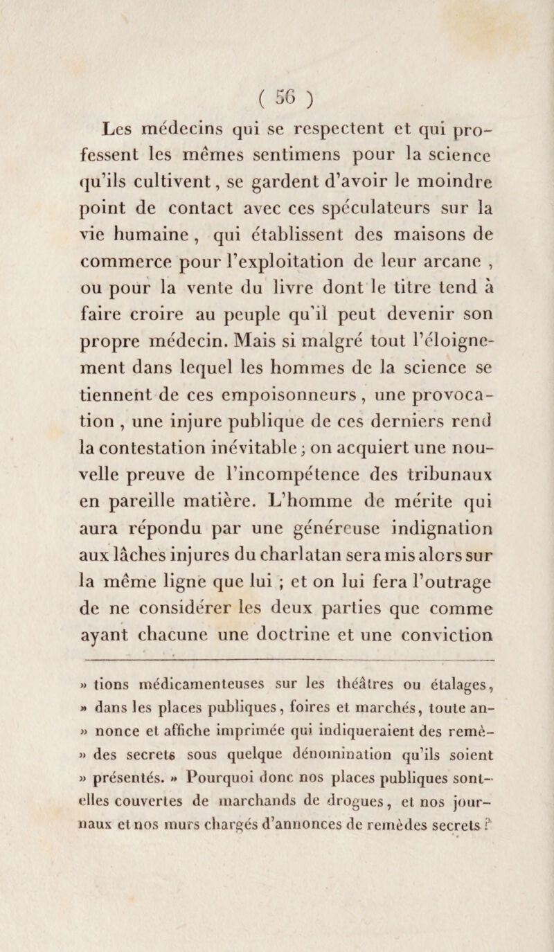 Les médecins qui se respectent et qui pro¬ fessent les memes sentimens pour la science qu’ils cultivent, se gardent d’avoir le moindre point de contact avec ces spéculateurs sur la vie humaine , qui établissent des maisons de commerce pour l’exploitation de leur arcane , ou pour la vente du livre dont le titre tend à faire croire au peuple qu’il peut devenir son propre médecin. Mais si malgré tout l’éloigne¬ ment dans lequel les hommes de la science se tiennent de ces empoisonneurs, une provoca¬ tion , une injure publique de ces derniers rend la contestation inévitable; on acquiert une nou¬ velle preuve de l’incompétence des tribunaux en pareille matière. L’homme de mérite qui aura répondu par une généreuse indignation aux lâches injures du charlatan sera mis alors sur la meme ligne que lui ; et on lui fera l’outrage de ne considérer les deux parties que comme ayant chacune une doctrine et une conviction » tions médicamenteuses sur les théâtres ou étalages, >» dans les places publiques, foires et marchés, toute an- » nonce et affiche imprimée qui indiqueraient des remè- » des secrets sous quelque dénomination qu’ils soient » présentés. »* Pourquoi donc nos places publiques sont- elles couvertes de marchands de drogues, et nos jour¬ naux et nos murs chargés d’annonces de remèdes secrets ?