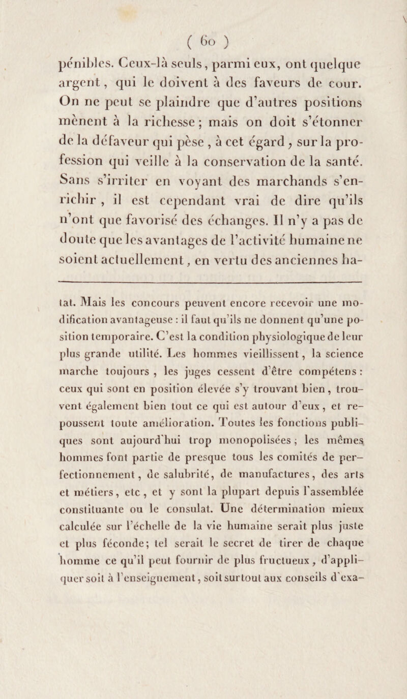 C 6° ) pénibles. Ceux-là seuls, parmi eux, ont quelque argent, qui le doivent à des faveurs de cour. On ne peut se plaindre que d’autres positions mènent à la richesse ; mais on doit s’étonner de la défaveur qui pèse , à cet égard ; sur la pro¬ fession qui veille à la conservation de la santé. Sans s’irriter en voyant des marchands s’en- J richir , il est cependant vrai de dire qu’ils n’ont que favorisé des échanges. 11 n’y a pas de doute que les avantages de l’activité humaine ne soient actuellement, en vertu des anciennes ha- lat. Mais les concours peuvent encore recevoir une mo¬ dification avantageuse : il faut qu'ils ne donnent qu’une po¬ sition temporaire. C’est la condition physiologique de leur plus grande utilité. Les hommes vieillissent, la science marche toujours, les juges cessent d’être compétens: ceux qui sont en position élevée s’y trouvant bien, trou¬ vent également hien tout ce qui est autour d’eux, et re¬ poussent toute amélioration. Toutes les fonctions publi¬ ques sont aujourd'hui trop monopolisées ; les mêmes hommes font partie de presque tous les comités de per¬ fectionnement , de salubrité, de manufactures, des arts et métiers, etc, et y sont la plupart depuis l'assemblée constituante ou le consulat. Une détermination mieux calculée sur l’échelle de la vie humaine serait plus juste et plus féconde; tel serait le secret de tirer de chaque homme ce qu’il peut fournir de plus fructueux, d’appli¬ quer soit à renseignement, soit surtout aux conseils d'exa-